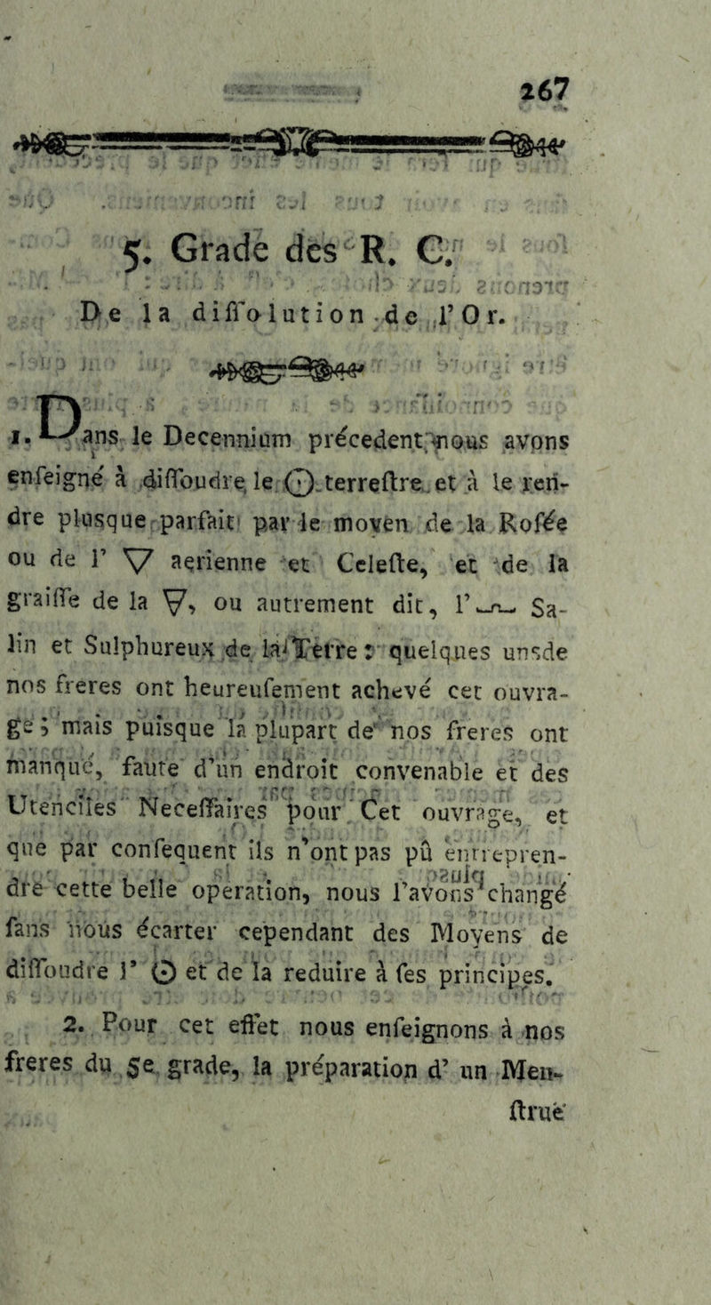 I ———2;;|^2PLJ5JUJ^—^'1 ^44» ':rii v_ ■ ; 5. Grade des'^ R, C'f ' ■' : a3if' De la diffalution de rOr. n  , ■ ■■ I. le Decenniuin pr^cedent;^0tis avpns enfeigne ä diffoudre, le Q-terreftre,.^ le j:cn- dre pkisque parfait' pav le moyen de la Rof^e ou de r y aerienne et Cclefte, et ^de la graiße de la ou autrement die, l’w-rt-- Sa- lin et SuIphureuH de iaJl'etrer quelques unsde nos freres ont heureiifement acheve cec ouvra- ge ; mais puisque la pkipart de'nos freres ont manque, faute d’un enäroit convenable ei: des Uceiiciles Neceffaires pour, Cet ouvrSge, et qiie par confequent ils n'ontpas pü enriepren- dre cette belle Operation, nous raVolis^chang^ fans nöüs Geartet cependant des Moyens de dilToudi e T 0 et de la reduire ä fes principes. 2. Pour cet efFet nous enfeignons ä nos freres d« 5e grade, la pre'paratiop d’ iin Meii- ftrue