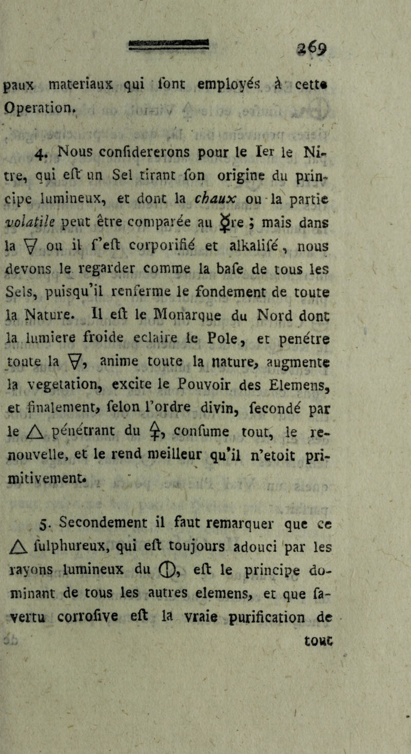 paux materiaiix qui font employ^j? k cetu Operation* 4, Nous confidererons pour le ler le Ni- tre, qui eft' un Sei rirant fon origine du prin- cipe lumineux, et dont la chaux ou la partie volatile peut etre comparee au ^re ; mais dans la y ou il f’eft corporifi^ et alkalif^, nous devons le regarder comme la bafe de tous les Sels, piiisqu’il renferme le fondement de toute la Nature. H eft le Monarque du Nord dont ia lumiere froide eclaire le Pole, et pen^tre toute la V? ^nime toute la nature, augmente la Vegetation, excite le Pouvoir des Elemens, et finalement, felon Tordre divin, fecond^ par le A penetrant du confume tout, le rc- nouvelle, et le rend meilleur qu’il n’etoit pri- mitivement* 5. Secondement il faut remarquer que ce A lulphureux, qui eft toujours adouci par les rayons lumineux du 0, eft le principe do- minant de tous les autres elemens, et que fa- vertu corrofive eft la vraie purification de touc