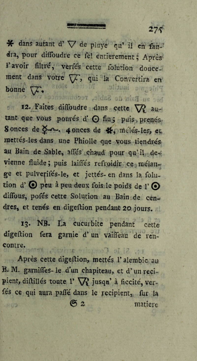 * dans autant d’ V de piaye qu’ ii eh dra, pour düfoudre ce lei entierement; Api'es l’avoir filtre', verf^s cette folution doace- ment dans vorre qui ia Conveftlra en bonne 12. Faites diflbudre dans cette VI au- tant que vous pouv^s d’ Q fiu j puis iprenes; Sonces de 4onces de meles-Ies» et. inett^S-les dans une Phiolle que vous tiendres au Bain de Sable, afles chaud pour qu’il den- yienne fluide; puis laifies refr.oidir ce. nielan- ge et pulve|ilVs-le, et jettes- en dans la folu- tion d’ © peu k peu deux fois le poids de 1’ © diflbus, pofds cette Solution au Bain de cen- dres, et ten^s en digeftion pendant 20 jours. 13. NB. La cucurbite pendant cette digeftion fera gamie d’ un vaifleau de ren- contre. Apres cette digeftion, mett^s 1’ alembic au B. M. garnifies- ie d’un chapiteau, et d’ uii reci- pient, diftilles toute 1’ V? jusqu’ ä ficcite, ver- fes ce qui aura pafie dans le tecipient, für la @ S inatiere