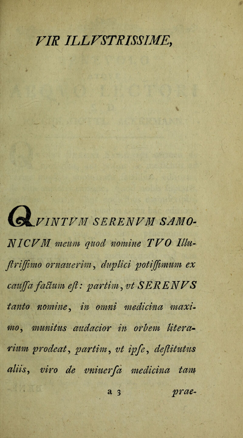 VIR ILLFSTRISSIME, VINTFM SERENFM SAMO- NICVM meum quod nomine TVO Illu- JlriJJitno ornauevim, duplici potijfimum ex cauffa faUum efi: par tini, vi SERENV S tanto nomine, in omni medicina maxu mo, munitus audacior in orbem litera- rinm prodeat, partim, vt ipfe, dejtitutus aliis, «wfl de vniiterfa medicina tam a 3 prae-