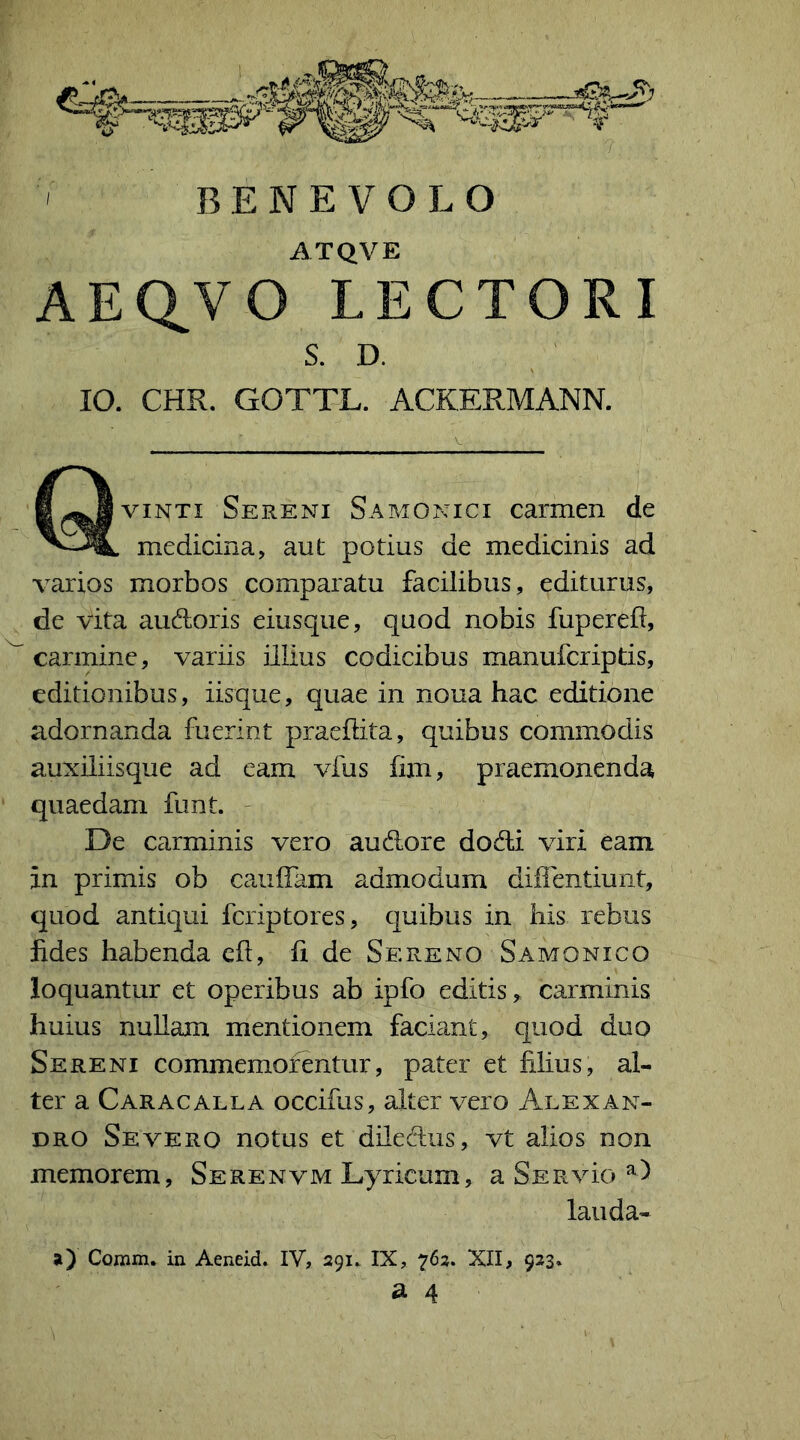 ATQVE AEQ^VO LECTORI S. D. IO. CHR. GOTTL. ACKERMANN. vinti Sereni Samonici carmen de medicina, aut potius de medicinis ad varios morbos comparatu facilibus, editurus, de vita audoris eiusque, quod nobis fuperefl, carmine, variis illius codicibus manufcriptis, editionibus, iisque, quae in noua hac editione adornanda fuerint praedita, quibus commodis auxiliisque ad eam vius fim, praemonenda quaedam funt. De carminis vero audore dodi viri eam in primis ob caudam admodum diffentiunt, quod antiqui fcriptores, quibus in his rebus fides habenda eft, fi de Sereno Samonico loquantur et operibus ab ipfo editis* carminis huius nullam mentionem faciant, quod duo Sereni commemorentur, pater et filius, al- ter a Caracalla occifus, alter vero Alexan- dro Severo notus et diledus, vt alios non memorem, Serenvm Lyricum, a Ser vio D lauda- a) Comm. in Aeneid. IV, 291. IX, 762. XII, 923.