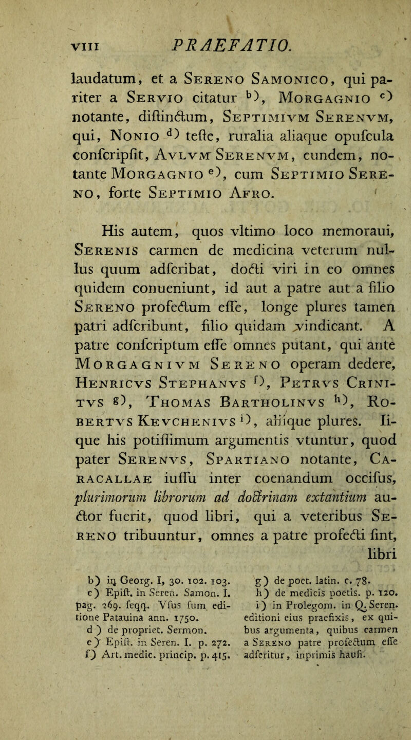 laudatum, et a Sereno Samonico, qui pa- riter a Servio citatur b), Morgagnio c) notante, diftin&um, Septimivm Serenvm, qui, Nonio d) tefte, ruralia aliaque opufcula confcripfit, Avlvm Serenvm, eundem, no- tante Morgagnio e), cum Septimio Sere- no, forte Septimio Afro. His autem, quos vltimo loco memoraui. Serenis carmen de medicina veterum nul- lus quum adfcribat, dodti viri in eo omnes quidem conueniunt, id aut a patre aut a lilio Sereno profedlum ede, longe plures tamen patri adfcribunt, lilio quidam vindicant. A patre confcriptum elTe omnes putant, qui ante Morgagnivm Sereno operam dedere, Henricvs Stephanvs f), Petrvs Crini- tvs s), Thomas Bartholinvs h), Ro- bertvs Kevchenivs i), abique plures. li- que his potiliimum argumentis vtuntur, quod pater Serenvs, Spartiano notante, Ca- racallae iulfu inter coenandum occifus, 'plurimorum librorum ad do&rinam extantium au- dior fuerit, quod libri, qui a veteribus Se- reno tribuuntur, omnes a patre profedli lint, libri b) iq Georg. I, 30. 102. 103. g) de poct. latin. c. 78. c) Epift. in Seren. Samon. I. h) de medicis poetis, p. 120. pag. 269. feqq. Vfus fum edi- i) in Prolegom. in Q. Seren. tione Patanina ann. 1750. editioni eius praefixis, ex qui- ri) de propriet. Sermon. bus argumenta, quibus carmen ejr Epift. in Seren. I. p. 272. a Sereno patre profe&um effe f) Art. medie, princip. p. 415. adferitur, inprimis haufi.