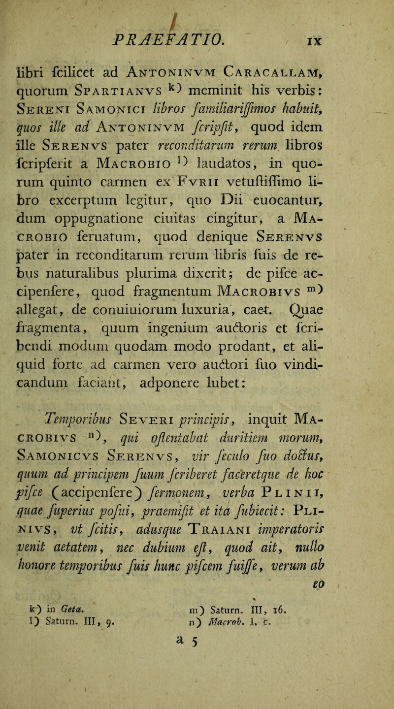 / PRAEFATIO. IX libri fcilicet ad Antoninvm Caracallam, quorum Spartianvs k) meminit his verbis: Sereni Samonici libros familiariffmos habuit, quos ille ad Antoninvm fcripfit, quod idem ille Serenvs pater reconditarum rerum libros fcripferit a Macrobio laudatos, in quo- rum quinto carmen ex Fvrii vetuftiffimo li- bro excerptum legitur, quo Dii euocantur, dum oppugnatione ciuitas cingitur, a Ma- crobio feruatum, quod denique Serenvs pater in reconditarum rerum libris fuis de re- bus naturalibus plurima dixerit; de pifce ac- cipenfere, quod fragmentum Macrobivs allegat, de conuiuiorum luxuria, caet. Quae fragmenta, quum ingenium audoris et fcri- bendi modum quodam modo prodant, et ali- quid forte ad carmen vero audori fuo vindi- candum faciant, adponere lubet: Temporibus Severi principis, inquit Ma- crobivs 11), qui ojlentabat duritiem morum, Samonicvs Serenvs, vir feculo fuo dobfus, quum ad principem fuum Jcriberet faceretque de hoc pifce Q accipenfere) fermonem, verba Plinii, quae fuperius pofni, praemifit et ita fubiecit: Pli- ni vs, vt fcitis, adusque Traiani imperatoris venit aetatem, nec dubium efi, quod ait, nullo honore temporibus fuis hunc pifcem fuiffe, verum ab eo & k) in Geta. m) Saturn. III, 16. l) Saturn. III, 9. n) Macrob. I. c.