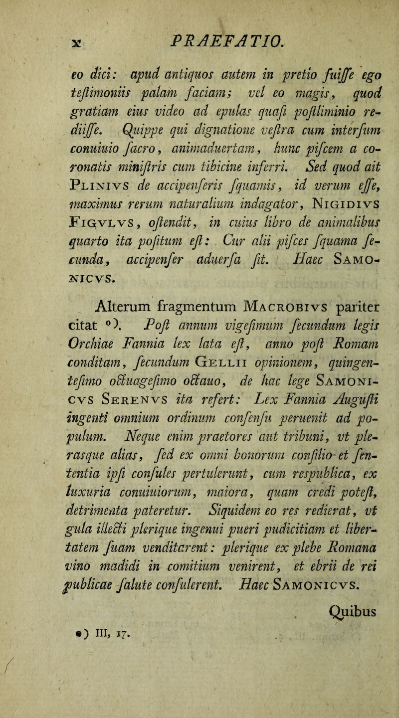 eo dici: apud antiquos autem in pretio fuiffe ego tejlimoniis palam faciam; vel eo magis, quod gratiam eius video ad epulas quafi pojiliminio re- diiffe. Quippe qui dignatione veftra cum interfum conuiuio /aero, animaduertam, hunc pifcem a co- ronatis minijiris cum tibicine inferri. Sed quod ait Plinivs de accipenfiris fquamis, id verum effe, maximus rerum naturalium indagator, Nigidivs Figvlvs, oftendit, in cuius libro de animalibus quarto ita pofitum ef: Cur alii pifces fquama fe- cunda, accipenfer aduerfa fit. Haec Samo- NIC VS. Alterum fragmentum Macrobivs pariter citat °). Poft annum vigefimum fecundum legis Orchiae Fannia lex lata ef:, anno pofl Romam conditam, fecundum Gellii opinionem, quingen- tefimo ofituagefimo offiauo, de hac lege Samoni- cvs Serenvs ita refert: Lex Fannia Augufli ingenti omnium ordinum confenfu peruenit ad po- pulum. Neque enim praetores aut tribuni, vt ple- ras que alias, fed ex omni bonorum confilio et fin- ientia ipfi confules pertulerunt, cum respublica, ex luxuria conuiuionim, maiora, quam credi potef, detrimenta pateretur. Siquidem eo res redierat, vt gula illecti pkrique ingemi pueri pudicitiam et liber- tatem fiam venditarent: plerique ex plebe Romana vino madidi in comitium venirent, et ebrii de rei publicae falute confiderent. Haec Samonicvs. Quibus ®) IU, 17-