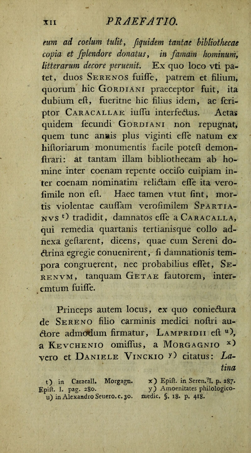 eum ad coelum tulit, fiquidem tantae bibliothecae copia et Jplendore donatus, in famam hominum, litterarum decore perueniL Ex quo loco vti pa- tet, duos Serenos fuifle, patrem et filium, quorum hic Gordiani praeceptor fuit, ita dubium eft, fueritne hic filius idem, ac fcri- ptor Caracallae iufTu interfedus. Aetas quidem fecundi Gordiani non repugnat, quem tunc anais plus viginti efle natum ex hiftoriarum monumentis facile poteft demon- ftrari: at tantam illam bibliothecam ab ho- mine inter coenam repente occifo cuipiam in- ter coenam nominatim relidam effe ita vero- fimile non eft. Haec tamen vtut fint, mor- tis violentae caudam verofimilem Spartia- nvs tradidit, damnatos efle a Caracalla, qui remedia quartanis tertianisque collo ad- nexa geftarent, dicens, quae cum Sereni do- ctrina egregie conuenirent, fi damnationis tem- pora congruerent, nec probabilius eflet, Se- re nvm, tanquam Getae fautorem, inter- emtum fuifle. Princeps autem locus, ex quo coniedura de Sereno filio carminis medici noftri au- dore admodum firmatur, Lampridii eft u), a Kevchenio omiflus, a Morgagnio x) vero et Daniele Vinckio y) citatus: La- tina t) in Caracall. Morgagn. x ) Epift. in Serenti, p. 287* Epift. I. pag. 280. y) Amoenitates philologico- u) in Alexandro Seuero.c. 30. medie, §. 18. p. 418.