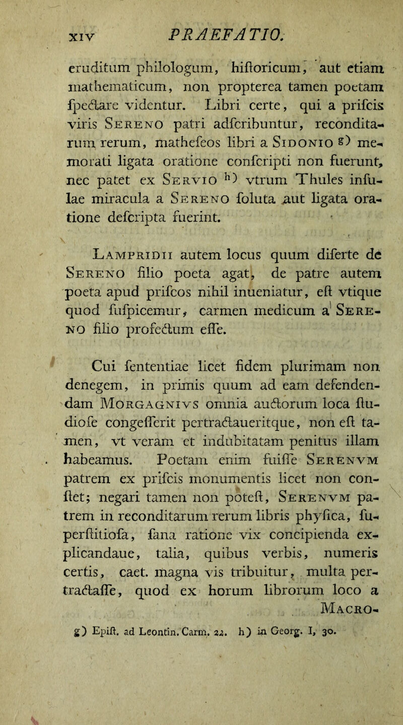 eruditum philologum, hiftoricum, aut etiam mathematicum, non propterea tamen poetam fpedare videntur. Libri certe, qui a prifcis viris Sereno patri adfcribuntur, recondita- rum rerum, mathefeos libri a Sidonio s) me- morati ligata oratione confcripti non fuerunt, nec patet ex Servio h) vtrum Thules infu- lae miracula a Sereno foluta iiut ligata ora- tione defcripta fuerint. Lampridii autem locus quum diferte de Sereno filio poeta agat, de patre autem poeta apud prifcos nihil inueniatur, eft vtique quod fufpicemur, carmen medicum a' Sere- no filio profedum effe. Cui fententiae licet fidem plurimam non denegem, in primis quum ad eam defenden- dam Morgagnivs omnia audorum loca ftu- diofe congelTerit pertradaueritque, non eft ta- men, vt veram et indubitatam penitus illam habeamus. Poetam enim fuifle Serenvm patrem ex prifcis monumentis licet non con- fiet; negari tamen non poteft, Serenvm pa- trem in reconditarum rerum libris phyfica, fu- perftitiofa, fana ratione vix concipienda ex- plicandaue, talia, quibus verbis, numeris certis, caet. magna vis tribuitur, multa per- tradaffe, quod ex horum librorum loco a Macro- g) Epift. ad Leontin. Carni. 22. h) in Georg. I, 30.