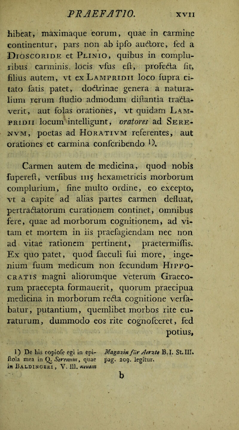 hibeat, maximaque eorum, quae in carmine continentur, pars non ab ipfo audore, fed a Dioscoride et Plinio, quibus in complu- ribus carminis, locis vfus effcy profeda fit) filius autem, vt ex Lampridii loco fupra ci- tato fatis patet, dodrinae genera a natura- lium rerum fludio admodum diilantia trada- verit, aut folas orationes, vt quidam Lam- pridii locum intelligunt, oratores ad Sere- nvm, poetas ad Horativm referentes, aut orationes et carmina confcribendo *)* Carmen autem de medicina , quod nobis fuperefl, verfibus 1115 hexametricis morborum complurium, fine multo ordine, eo excepto, vt a capite ad alias partes carmen defluat, pertradatorum curationem continet, omnibus fere, quae ad morborum cognitionem, ad vi- tam et mortem in iis praefagiendam nec non ad vitae rationem pertinent, praetermiflis. Ex quo patet, quod faeculi fui more, inge- nium fuum medicum non fecundum Hippo- cratis magni aliorumque veterum Graeco- rum praecepta formauerit, quorum praecipua medicina in morborum reda cognitione verfa- batur, putantium, quemlibet morbos rite cu- raturum, dummodo eos rite cognofceret, fed potius, 1) De his coplofe egi in epi- Magazm fUr Aerzte B,I» St. III® ftola mea in Q. Serenumy quae pag. 209. legitur, t» Baldingeri , V. 111. neuem b