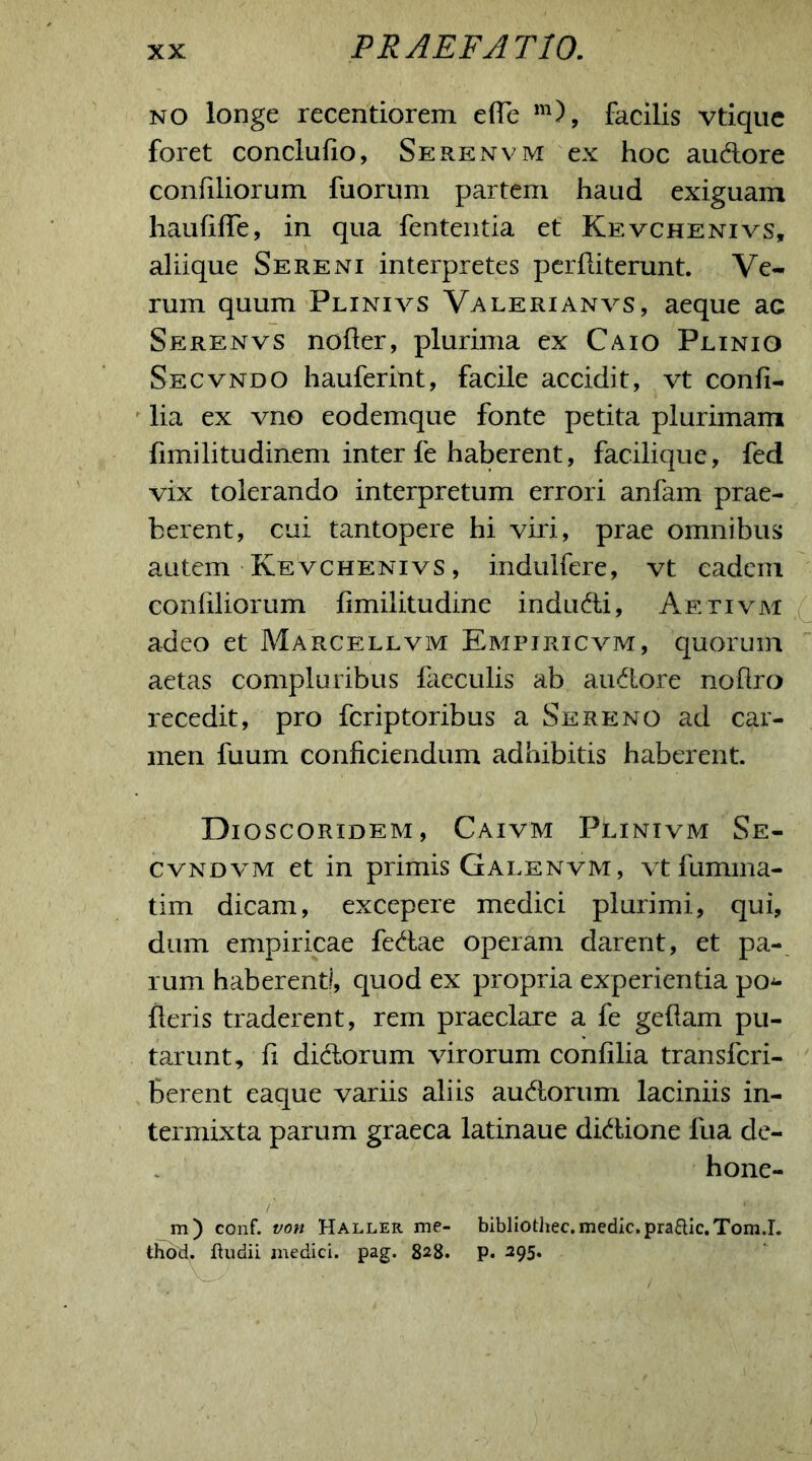 no longe recentiorem effe m), facilis vtique foret conclufio, Serenvm ex hoc audore coniiliorum fuorum partem haud exiguam haufifTe, in qua fententia et Kevchenivs, aliique Sereni interpretes perditerunt. Ve- rum quum Plinivs Valerianvs, aeque ac Serenvs noder, plurima ex Caio Plinio Secvndo hauferint, facile accidit, vt confi- lia ex vno eodemque fonte petita plurimam fimilitudinem inter fe haberent, facilique, fed vix tolerando interpretum errori anfam prae- berent, cui tantopere hi viri, prae omnibus autem Kevchenivs, indulfere, vt eadem coniiliorum limilitudine indudi, Aetivm adeo et Marcellvm Empiricvm, quorum aetas compluribus faeculis ab audore nollro recedit, pro fcriptoribus a Sereno ad car- men fuum conficiendum adhibitis haberent. Dioscoridem, Caivm Plinivm Se- cvndvm et in primis Galenvm, vtfumma- tim dicam, excepere medici plurimi, qui, dum empiricae fedae operam darent, et pa- rum haberent!, quod ex propria experientia pon- deris traderent, rem praeclare a fe geflam pu- tarunt, fi didorum virorum confilia transfcri- Berent eaque variis aliis audorum laciniis in- termixta parum graeca latinaue didione fua de- hone- /' m) conf. von Haller me- bibliothec. medie. praRic.Tom.I. thotf. ftudii medici, pag. 828. p. 295.