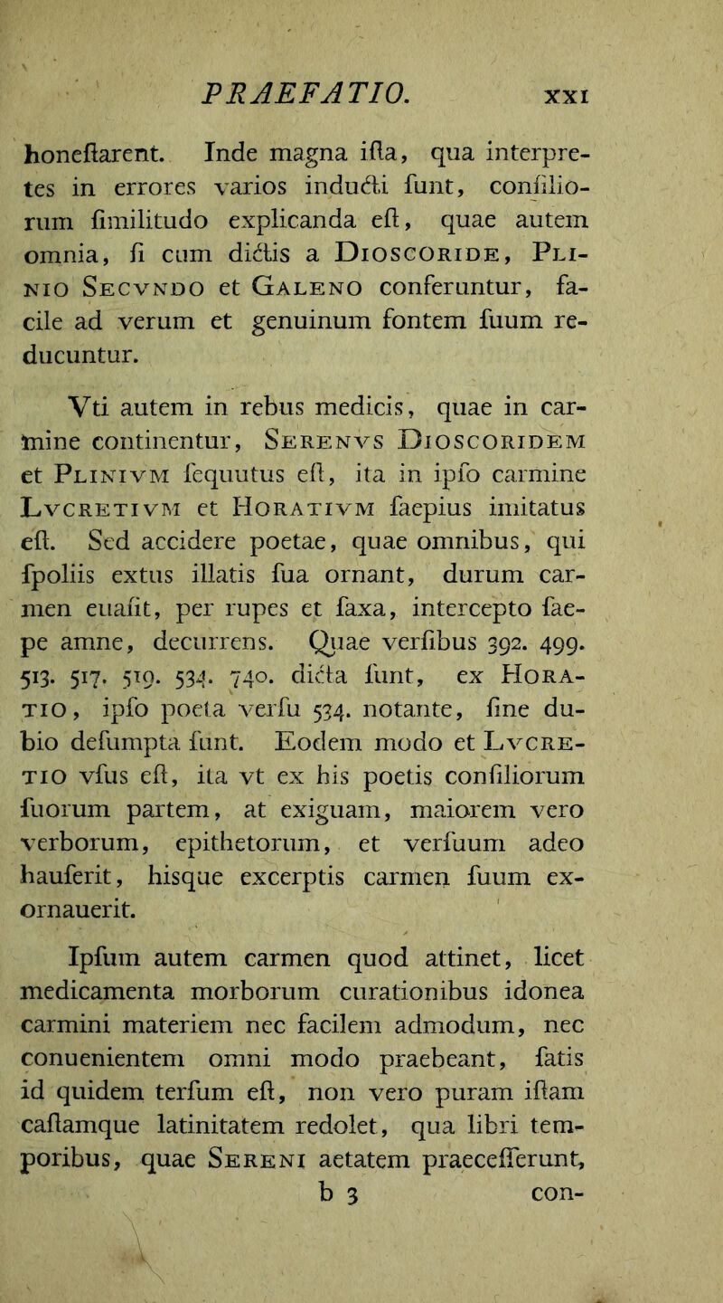 honeflarent. Inde magna ifla, qua interpre- tes in errores varios indudi funt, conlilio- rum limilitudo explicanda ell, quae autem omnia, fi cum didis a Dioscoride, Pli- nio Secvndo et Galeno conferuntur, fa- cile ad verum et genuinum fontem fuum re- ducuntur. Vti autem in rebus medicis, quae in car- mine continentur, Serenvs Dioscoridem et Plinivm fequutus ell, ita in ipfo carmine Lvcretivm et Horativm faepius imitatus ell. Sed accidere poetae, quae omnibus, qui fpoliis extus illatis fua ornant, durum car- men eualit, per rupes et faxa, intercepto fae- pe amne, decurrens. Quae verlibus 392. 499. 513. 517. 519. 534. 740. dida funt, ex Hora- tio, ipfo poeta verfu 534. notante, line du- bio defumpta funt. Eodem modo et Lvcre- ti o vfus ell, ita vt ex his poetis conliliorum fuorum partem, at exiguam, maiorem vero verborum, epithetorum, et verfuum adeo hauferit, hisque excerptis carmeii fuum ex- ornauerit. Ipfum autem carmen quod attinet, licet medicamenta morborum curationibus idonea carmini materiem nec facilem admodum, nec conuenientem omni modo praebeant, fatis id quidem terfum ell, non vero puram illam, callamque latinitatem redolet , qua libri tem- poribus, quae Sereni aetatem praecelTemnt, b 3 con-