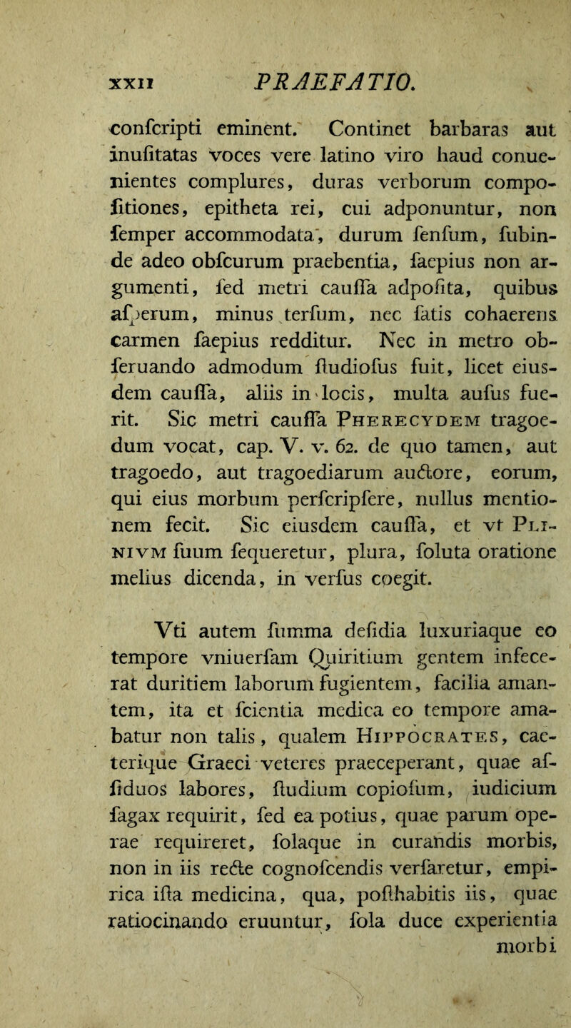 confcripti eminent. Continet barbaras aut inufitatas voces vere latino viro haud conue- nientes complures, duras verborum compo- fitiones, epitheta rei, cui adponuntur, non femper accommodata, durum fenfum, fubin- de adeo obfcurum praebentia, faepius non ar- gumenti, led metri caufla adpofita, quibus afperum, minus terfum, nec fatis cohaerens carmen faepius redditur. Nec in metro ob- feruando admodum ftudiofus fuit, licet eius- dem caulfa, aliis in locis, multa aufus fue- rit. Sic metri caulfa Pherecydem tragoe- dum vocat, cap. V. v. 62. de quo tamen, aut tragoedo, aut tragoediarum au&ore, eorum, qui eius morbum perfcripfere, nullus mentio- nem fecit. Sic eiusdem caufla, et vt Pri- ni vm fuum fequeretur, plura, foluta oratione melius dicenda, in verfus cpegit. Vti autem fumma defidia luxuriaque eo tempore vniuerfam Quiritium gentem infece- rat duritiem laborum fugientem, facilia aman- tem, ita et fcientia medica eo tempore ama- batur non talis, qualem Hippocrates, cae- terique Graeci veteres praeceperant, quae af- liduos labores, fludium copiofum, indicium fagax requirit, fed ea potius, quae parum ope- rae requireret, folaque in curandis morbis, non in iis re&e cognofcendis verfaretur, empi- rica ifla medicina, qua, pofthabitis iis, quae ratiocinando eruuntur, fola duce experientia morbi