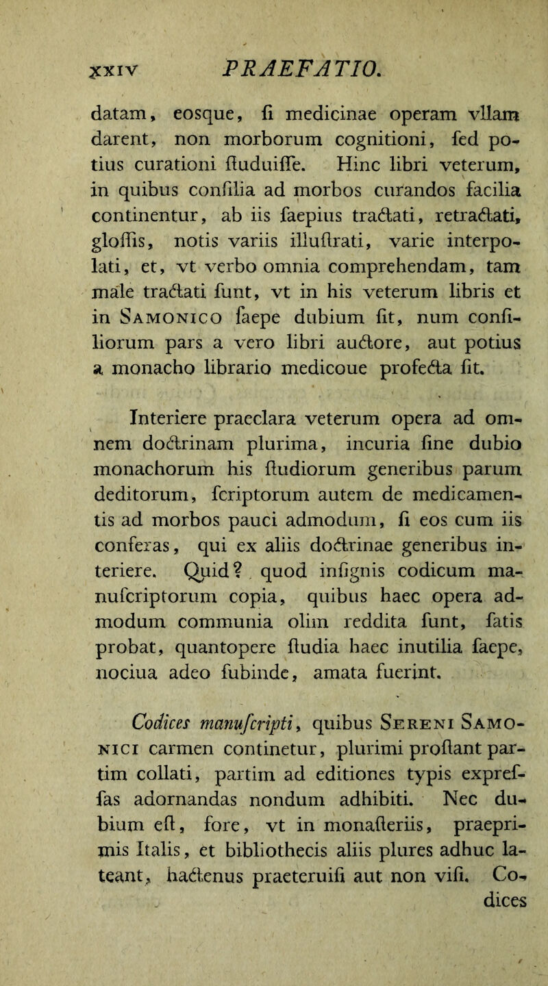 datam, eosque, fi medicinae operam vllam darent, non morborum cognitioni, fed po- tius curationi fiuduiffe. Hinc libri veterum, in quibus confilia ad morbos curandos facilia continentur, ab iis faepius tradati, retradati, gloffis, notis variis illuflrati, varie interpo- lati, et, vt verbo omnia comprehendam, tam male tradati funt, vt in his veterum libris et in Samonico faepe dubium fit, num confi- liorum pars a vero libri audore, aut potius a monacho librario medicoue profeda fit. Interiere praeclara veterum opera ad om- nem dodrinam plurima, incuria fine dubio monachorum his (ludiorum generibus parum deditorum, fcriptorum autem de medicamen- tis ad morbos pauci admodum, fi eos cum iis conferas, qui ex aliis dodrinae generibus in- teriere. Quid? quod infignis codicum ma- nufcriptorum copia, quibus haec opera ad- modum communia olim reddita funt, fatis probat, quantopere (ludia haec inutilia faepe, nociua adeo fubinde, amata fuerint. Codices manufcripti, quibus Sereni Samo- nici carmen continetur, plurimi prodant par- tim collati, partixn ad editiones typis expref- fas adornandas nondum adhibiti. Nec du- bium e(l, fore, vt in monafteriis, praepri- mis Italis, et bibliothecis aliis plures adhuc la- teant, hadenus praeteruifi aut non vifi. Co- dices