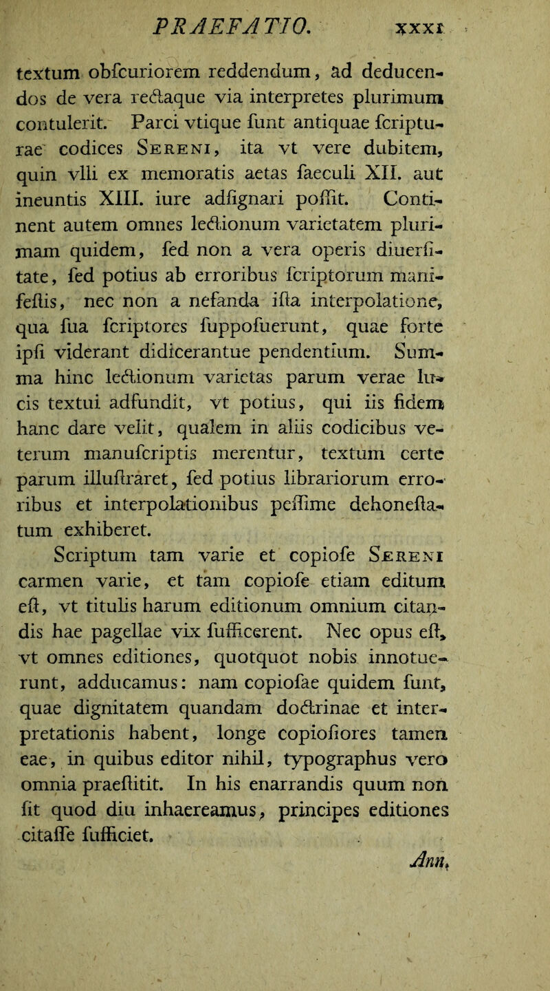 PRAEFATIO. xxxr textum obfcuriorem reddendum, ad deducen- dos de vera redaque via interpretes plurimum contulerit. Parci vtique funt antiquae fcriptu- rae codices Sereni, ita vt vere dubitem, quin vili ex memoratis aetas faeculi XII. aut ineuntis XIII. iure adfignari poffit. Conti- nent autem omnes ledionum varietatem pluri- mam quidem, fed non a vera operis diuerfi- tate, fed potius ab erroribus fcriptorum mani- feflis, nec non a nefanda ifta interpolatione, qua fua fcriptores fuppofuerunt, quae forte ipfi viderant didicerantue pendentium. Sum- ma hinc ledionum varietas parum verae lu» cis textui adfundit, vt potius, qui iis fidem hanc dare velit, qualem in aliis codicibus ve- terum manufcriptis merentur, textum certe parum illuflraret, fed potius librariorum erro- ribus et interpolationibus peffime dehonefla- tum exhiberet. Scriptum tam varie et copiofe Sereni carmen varie, et tam copiofe etiam editum eft, vt titulis harum editionum omnium citait- dis hae pagellae vix fufficerent. Nec opus efl, vt omnes editiones, quotquot nobis innotue- runt, adducamus: nam copiofae quidem funt, quae dignitatem quandam dodrinae et inter- pretationis habent, longe copiofiores tamen eae, in quibus editor nihil, typographus vero omnia praeflitit. In his enarrandis quum non fit quod diu inhaereamus, principes editiones citaffe fufficiet. Amu