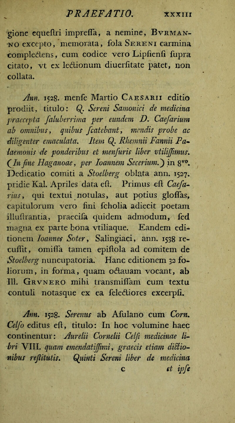 gione equeflri impreffa, a nemine, Bvrman- •no excepto, memorata, fola Sereni carmina compledens, cum codice vero Lipfienfi fupra citato, vt cx ledionum diuerfitate patet, non collata. Ann. 1528. menfe Martio Caesarii editio prodiit, titulo: Q. Sereni Samonici de medicina praecepta faluberrima per eundem D. Caefarium ab omnibus, quibus fcatebant, mendis probe ac diligenter emaculata. Item Q. Rhenmii Fannii Pa- laemonis de ponderibus et menfuris liber vtilijfimus. (In fine Haganoae, per loannem SeceriumP) in 8V0. Dedicatio comiti a Stoelberg oblata ann. 1527. pridie Kal. Apriles data eft. Primus efl Caefa- rius, qui textui motulas, aut potius gloffas, capitulorum vero fini fcholia adiecit poetam illufirantia, praecifa quidem admodum, fed magna ex parte bona vtiliaque. Eandem edi- tionem Ioannes Soter, Salingiaci, ann. 1538 re- cufiit, omifia tamen epiftola ad comitem de Stoelberg nuncupatoria. Hanc editionem 32 fo- liorum, in forma, quam odauam vocant, ab 111. Grvnero mihi transmiflam cum textu contuli notasque ex ea felediores excerpfi. Ann. 1528. Serenus ab Afulano cum Corn. Celfo editus eft, titulo: In hoc volumine haec continentur: Aurelii Cornelii Celfi medicinae li- bri VIII. quam emendatijfimi, graecis etiam dicio- nibus reftitutis. Quinti Sereni liber de medicina c et ipfe