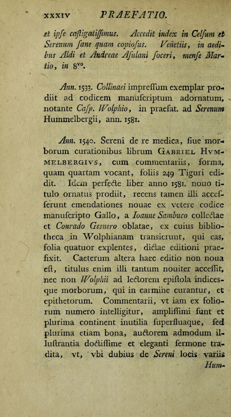 -C - ' ' f ; . et ipfe cafligatijfimus. Accedit index in Cetfuni et Serenum fane quam copiofus. Veiietiis, in aedi- bus Aldi et Andreae Afulani foceri, menfe Mar- tio, in 8V0. •v’ Ann. 1533. Collinaei imprefTum exemplar pro- diit ad codicem manufcriptum adornatum, notante Cafp. JVolphio, in praefat. ad Serenum Hummelbergii, ann. 1581. Ann. 1540. Sereni de re medica, flue mor-* borum curationibus librum Gabriel Hvm- melbergivs, cum commentariis, forma, quam quartam vocant, foliis 249 Tiguri edi- dit. Idem perfe&e liber anno 1581. nouo ti- tulo ornatus prodiit, recens tamen illi accef- ferunt emendationes nouae ex vetere codice manufcripto Gallo, a Ioanne Sambuco colle<5iae et Conrado Gesnero oblatae, ex cuius biblio- theca in Wolphianam transierunt, qui eas, folia quatuor explentes, di&ae editioni prae- fixit. Caeterum altera haec editio non noua efl, titulus enim illi tantum nouiter acceffit, nec non JVolphii ad le&orem epiflola indices- que morborum, qui in carmine curantur, et epithetorum. Commentarii, vt iam ex folio- rum numero intelligitur, ampliflimi funt et plurima continent inutilia fuperfluaque, fed plurima etiam bona, au&orem admodum il- luflrantia dodliffime et eleganti fermone tra- dita, vt, vbi dubius de Sereni locis variis Hum-