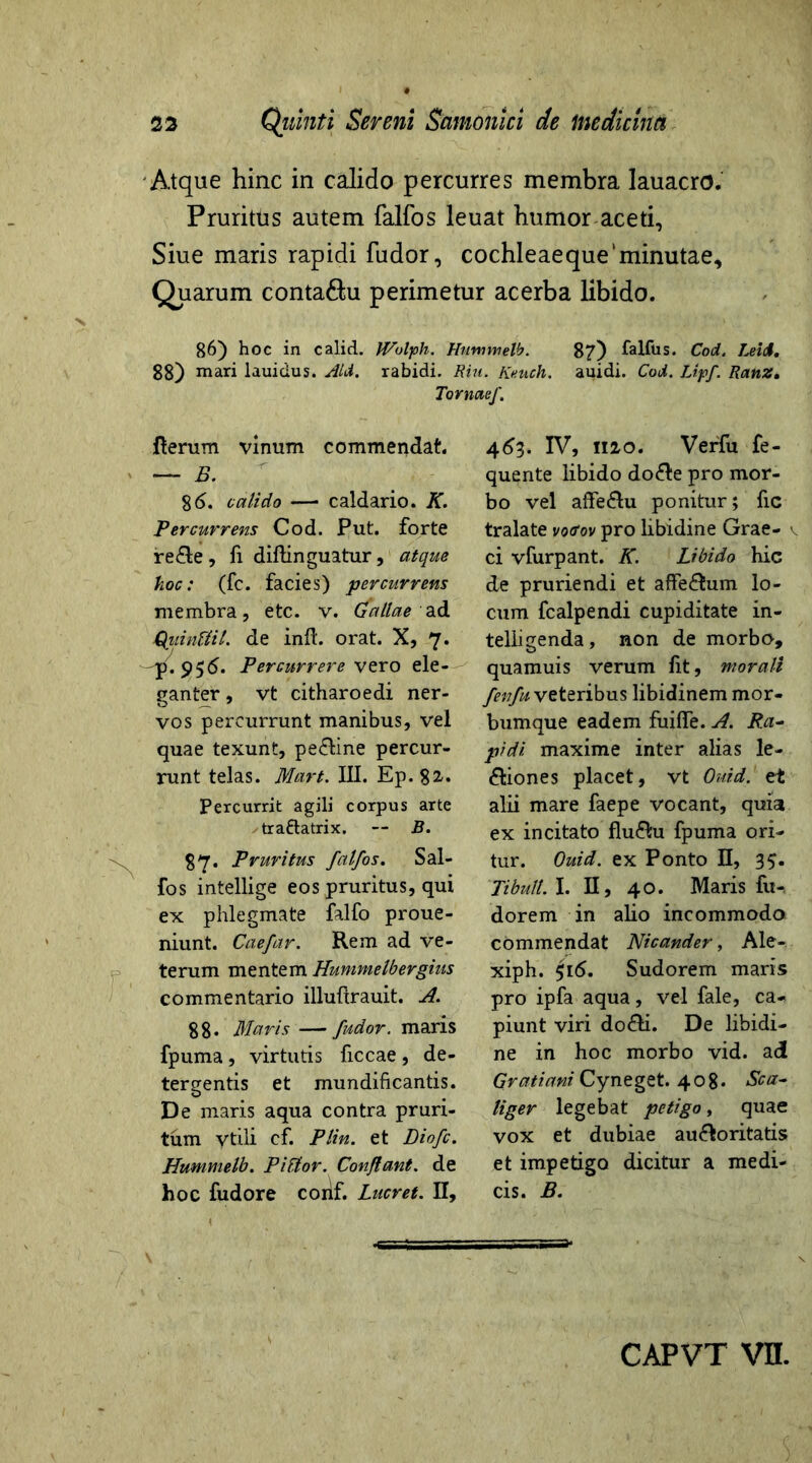 Atque hinc in calido percurres membra lauacro. Pruritus autem falfos leuat humor aceti, Siue maris rapidi fudor, cochleaeque‘minutae. Quarum conta&u perimetur acerba libido. 86) hoc in calici. IVolph. Huntmelb. 87) falfus. Cod. Leti. 88) mari lauiclus. Aid. rabidi. Rhi. Knuch. auidi. Cod. Lipf. Ranz. Tomaef. Iterum vinum commendat. — B. 86. calido —• caldario. K. Percurrens Cod. Put. forte re&e, fi diftinguatur, atque hoc: (fc. facies) percurrens membra, etc. v. (faliae ad jQiiinfiil. de inft. orat. X, 7. pPercurrere vero ele- ganter, vt citharoedi ner- vos percurrunt manibus, vel quae texunt, pe&ine percur- runt telas. Mart. III. Ep. 82/. Percurrit agili corpus arte tra&atrix. — B. 87- Pruritus falfos. Sal- fos intellige eos pruritus, qui ex phlegmate falfo proue- niunt. Caefar. Rem ad ve- terum mentem Hummelbergius commentario illufirauit. A. 88* Maris —fudor. maris fpuma , virtutis ficcae , de- tergentis et mundificantis. De maris aqua contra pruri- tum Vtili cf. Plin. et Diofc. Hummelb. Piftor. Conflant, de hoc fudore conf. Lucret. II, 463. IV, 1120. Verfu fe- quente libido do&e pro mor- bo vel affe&u ponitur; fic tralate vo<fov pro libidine Grae- v ci vfurpant. K. Libido hic de pruriendi et affe&um lo- cum fcalpendi cupiditate in- telligenda, non de morbo, quamuis verum fit, morali fenfu veteribus libidinem mor- bumque eadem fuiflfe. A. Ra- pidi. maxime inter alias le- ctiones placet, vt Ouid. et alii mare faepe vocant, quia ex incitato flu&u fpuma ori- tur. Ouid. ex Ponto II, 3$. Tibuli. I. II, 40. Maris fu-, dorem in alio incommodo commendat Nicander, Ale- xiph. 516. Sudorem maris pro ipfa aqua, vel fale, ca- piunt viri do&i. De libidi- ne in hoc morbo vid. a<J Gratiani Cyneget. 408. Sca- liger legebat petigo, quae vox et dubiae auctoritatis et impetigo dicitur a medi- cis. B.