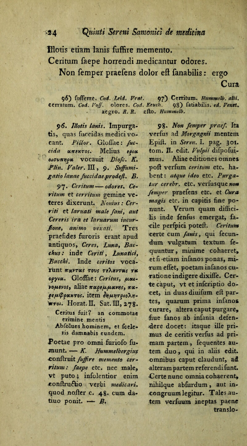 Illotis etmm lanis fuffire memento. Ceritum faepe horrendi medicantur odores. Non femper praefens dolor eft fanabilis: ergo Cura 96) fufferre. Coi. Leti. Vrat. 97) Cerritum. Hummelb. alii. Cerratum. Coi. Voff. olores. Coi. Keuch. 98) fatiabilis. ei. renet. aegro. R. R. elto. Hummelb. $6. Illotis lanis. Impurga- tis, quas fuccidas medici vo- cant. PiUor. GlofiTae : fuc- eida otTtexros. Melius sgiot oiavrttjgot vocauit Diofc. K. Plin. Valer. III, 9. Suffumi- gatio lanae fuccidaeprodeft. B. 9 7. Ceritum — odores. Ce- ritum et cerritum gemine ve- teres dixerunt. Nonius: Cer- riti et laruati male fani, aut Cereris ira et laruarum incur- Jione, animo vexati. Tres praefides furoris erant apud antiquos, Ceres, Luna, Bac- chus: inde Ceriti, Lunatici, Bacchi. Inde ceritos voca- riint irotvrocs rovs reXxvrots rtc ogyiu. GlofiTae: Certius, y.ou- Voyevos, aliae noegeyyotvtjs, itx- feyfPgotxros. item fayyjrfioXtj- '*roi. Horat. II. Sat. III, 278. Ceritus fuit? an commotae erimine mentis Abfolues hominem, et fcele- ris damnabis eundem. Poetae pro omni furiofo fu- jnunt. — K. Hummelb ergiu$ -Conftruit fuffire memento cer- ritum: faepe etc. nec male, vt puto; infolentior enim 4:onftru£kio verbi medicari. quod nolter c. 48. cum da- tui o ponit. —- B* 98. Non femper pracf Ita verfus ad Morgagnii mentem Epift. in Seren. I. pag. 301. tom. H. edit. Vulpii difpofui- mus. Aliae editiones omnes poft verfum ceritum etc. ha- bent: atque ideo etc. Purga- tur cerebr. etc. verfusque non femper praefens etc. et Cura magis etc. in capitis fine po- nunt. Verum quam diffici- lis inde fenfus emergat, fa- cile perfpici potefh Ceritum certe cum fanis, qui fecun- dum vulgatum textum fe- quuntur, minime cohaeret, et fi-etiam infanos ponas, mi- rum eflfet, poetam infanos cu- ratione indigere dixilfe. Cer- te caput, vt et inferiptio do- cet, in duas diuifum efl: par- tes, quarum prima infanos curare, altera caput purgare, fiue fanos ab infania defen- dere docet: itaque ille pri- mus de ceritis verfus ad pri- mam partem, fequentes au- tem duo, qui in aliis edit, omnibus caput claudunt, ad alteram partem referendi funt. Gerte nunc omnia cohaerent, nihilque abfiirdum, aut in- congruum legitur. Tales au- tem verfuum ineptas paene translo-