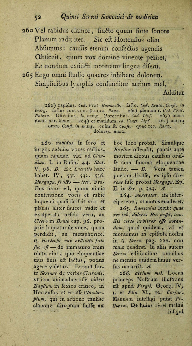 260 Vel rabidus clamor, fra&o quum forte fonore Planum radit iter. Sic efl Hortenfius olirn Abfumtus: cauffis etenim confe£tus agendis Obticuit, quum vox domino viuente periret. Et nondum extmfti moreretur lingua diferti. 265 Ergo omni fludio quaeres inhibere dolorem. Simplicibus lymphis confunditur aerium mei. Additur 260) rapidus. Cod. Vrat. Hummelb. fafto. Cod. Keuch.Conjl. u* vnarg. faftus cumvocc fonora. Ranz. 261) plenum r. Cod. Vrat. Putean. Ofienfius, fu marg. Porcenfius. Cod. Lipf. 263) man- dante per. Ranz. 264) et maridum. ed. Vemt. Lipf. 265) autem omn. Conjl. in marg. enim It. Conjl. quae res. Ranz. dolores. Ranz. 160. rabidus. In foro et iurgiis rabidae voces re&ius, quam rapidae, vid, ad Clau- dian. I. in Rufin.' 44. Stat. V, 96. B. Ex Lucretio haec habet. IV, 531. 532. 536. Morgagn. fvaUo — iter. Fra- £lus fonor efl, quum nimia contentione vocis et rabie loquenti quafi fatifeit vox et planas aliter fauces radit et exafperat; nefeio vero, an Cicero in Bibito cap. 96. pro- prie loquatur de voce, quam perdidit, an metaphorice, p. Horteufii vox exflinUa fato fuo cjt — de immaturo enim obitu eius, quo eloquentiae eius finis efl: fa&us, potius agere videtur. Errauit for- te Serenus de verbis Ciceronis, vt iam animaduertiffe video Baylium in lexico critico, in Hortenfio, et erraffe Qlandor- piumy qui in a&ione cauffae clamore diruptum fuifle ex hoc loco probat. Simulque Baijtius oftendit, paucis ai^te mortem diebus cauffam oraf- fe cum fumma eloquentiae laude. — B. ' Vera tamen poetam dixiffe, ex ipfo Cice- rone fufe probat Morgagn. Ep. II. in Ser. p. 323. A. 264. moreretur, ita inter- ciperetur, vt mutus euaderet. 265. Ranzouias legit: quae res inh. dolores Hos pojfit, cim- ttis certe arbitror ejfe notan- dum. quod quidem, vti et monuimus in epiftola noflra in p. Seren. pag. 222. non male quadrat. In aliis autem Sereni editionibus omnibus ne mentio quidem hnius ver- fus occurrit. A. 266. atrium met. Locus princeps Noflrum illuftrans efl apud Vir git. Georg. IV, I. et Plin. XI, 12. Caefir• Mannam intelligi putat Pi* florius. De huius aerei mellis infijni