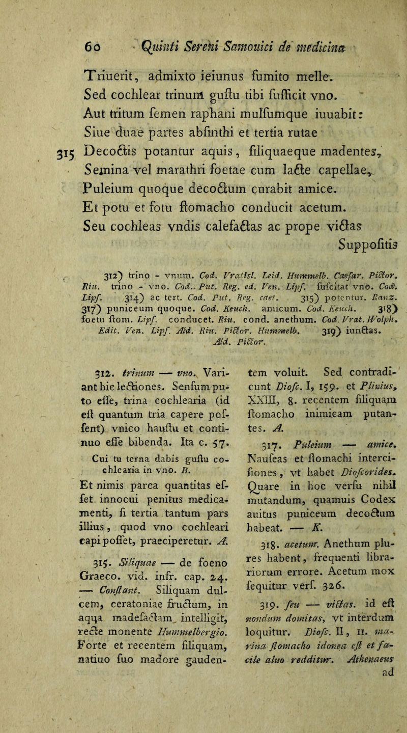 Triuerit, admixto ieiunus fumito meile. Sed cochlear trinum guftu tibi fufficit vno. Aut tritum femen raphani mulfumque iuuabit: Siue duae partes abfinthi et tertia rutae 315 Deco&is potantur aquis, filiquaeque madentes. Semina vel marathri foetae cum la&e capellae,. Puleium quoque deco£him curabit amice. Et potu et fotu fiomacho conducit acetum. Seu cochleas yndis calefaftas ac prope vi&as' Suppo litis 312) trino - vnum. Cod. Vrattsl. Leid. Hummelb. Cctefar. Pictor, JRitt. trino - vno. Cod.. Put. Reg. ed. Ven. Lipf. fofcitat vno. Cod. Lipf. 314) ac tert. Cod. Put. Reg. enet. 315) potentur. Ranz. 317) puniceum quoque. Cod. Keuch. amicum. Cod. Keuch. 3'8) foetu ftom. Lipf. conducet. Riu. cond. anethum. Cod. Vrnt. Wolph, Edit. Ven. Lipf. Aid. Rm. PrCtor. Hummelb. 319} iunftas. Aid. Pictor. 312. trinum — vno.. Vari- ant hic le&iones. Senium pu- to elle, trina cochlearia (id ed quantum tria capere pol- lent) vnico haufhi et conti- nuo elTe bibenda. Ita c. 57. Cui tu terna dabis guflu co- chlearia in vno. B. Et nimis parca quantitas el- fet innocui penitus medica- menti, li tertia tantum pars illius, quod vno cochleari capi pollet, praeciperetur. A. 315. Siliquae — de foeno Graeco, vid. infr. cap. 24. —■ Confiant. Siliquam dul- cem, ceratoniae fru&um, in aqqa madefa&am^ intelligit, re cie monente Hummelb ergio. Forte et recentem liliquam, natiuo luo madore gauden- tem voluit. Sed contradi- cunt Diofc. I, 159,. et Plinius> XXIII, 8* recentem liliquam domacho inimicam putan- tes. A. 317. Puleium — amice. Nauteas et ftomachi interci- lio nes , vt habet Diofcorides.. Quare in hoc verlu nihil mutandum, quamuis Codex auitus puniceum deco&um habeat. — K. 318. acetum. Anethum plu- res habent, frequenti libra- riorum errore. Acetum mox fequitur veri. 326. 319. feu — virias. id eft nondum domitas, vt interdum loquitur. Diofc. II, II. ma- rina fiomacho idonea cjt et fa- ■cile aluo redditwr. Athenaeus ad