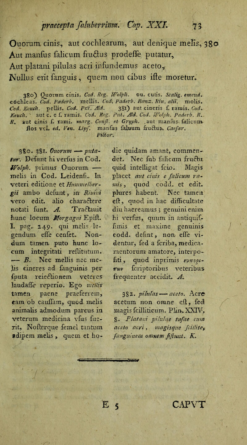 < \ j *  • . • ■ /' ■' - '■ Ouoram cinis, aut cochlearum, aut denique melis, 3go Aut manfus falicum fru&us prodeffe putatur. Aut platani pilulas acri infundemus aceto* Nullus erit fanguis, quem non cibus ifte moretur» 38o) Quorum cinis. Cod. Reg. Wolph. ©u. cutis. Scctlig. emend. cochleas. Cod. Paderb. mellis. Cod. Paderb. Rcmz. Riu. alii, molis. Cod. Keuck. pellis. Cod. RvCtVAid. 381) aut cineris f. ramis. Cod. Keuch. • aut c. e f. ramis. Coi. Rcg. Put. Aid. Cod. Wolph. Paderb. R.. R, aut cinis f. rami. marg.. Confi. et Gnjph. .aut manfus. falicum* flos vel. ed. V»n. Lipf. manfus faluum frudum. Caefar. pUSor* 380. 381. Ouorum—‘puta- tur. Befant hiverfus ia Cod. Wolph. primus Ouorum — melis in Cod. Leidenfi.. In veteri editione et Hnmmelber- gii ambo defunt, iir Riuiui vero edit, alio charactere notati funt. A. Tra£fcauit hunc locum Morgagni Epift. I. pag.. 249. qui melis le- gendum effe cenfet.. Non- dum tamen puto hunc lo- cum integritati reflitutum. •— B. Nec mellis nec me- jis cineres ad fanguinis per fputa reie&ionem veteres- laudafTe reperio. Ego mellis tamen paene praeferrem, eam/9 b cauifam, quod melis animalis admodum parcus in veterum medicina vfus fue- rit, No fler que femel tantum adipem melis , quem et ho- die quidam amant, commen- det, Nec fhb faficam fruchi quid intelligat fcio. Magis placet aut cinis e falicum ra- mis , quod codd. et edit, plures habent. Nec tamen eft, quod in hac difficultate diu haereamus ; genuini enim hi verfus, quum in antiquiC- firriis et maxime genuinis codd. defint, non elfe vi- dentur, fed a feriba, medica- mentorum' amatore, interpo- hti, quod inprimis svncgi- ew feriptoribus veteribus frequenter accidit. A. 3 8 z • pilutas — aceto. Aere- ae e tum non omne eft, feci magis fcilliticum. Plin. XXIV, g. Platani pilulae tufae cum aceto acri, magisqne fciilite§ f anguine m omnem f fiunt. K. y.