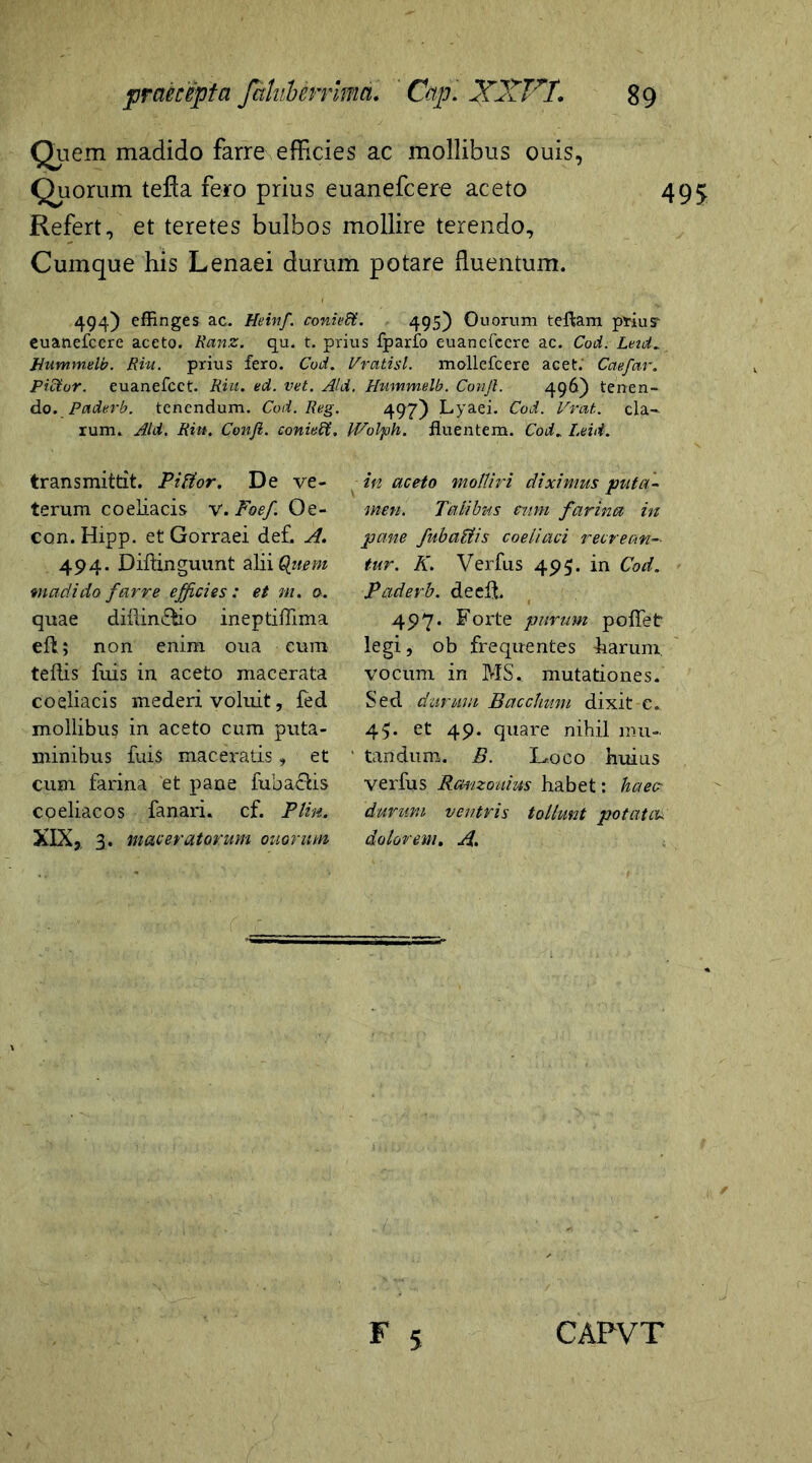 Quem madido farre efficies ac mollibus ouis, Quorum tefla fero prius euanefcere aceto 495 Refert, et teretes bulbos mollire terendo. Cumque his Lenaei durum potare fluentum. 494) effinges ac. Heinf. coniedt. 495) Quorum teftam priusr euanefcere aceto. Ranz. qu. t. prius fpario euanefcere ac. Cod. Lnd. Hummelb. Riu. prius fero. Cod, Vratisl. mollefcere acet.' Caefar. Pidtor. euanefcct. Riu. ed. vet. Aid. Hummelb. Conjl. 496) tenen- do. Paderb. tenendum. Cod. Reg. 49?) Lyaei. Cod. Vrat. cla- rum. Aid. Riu. Confi. conieffi. IVolph. fluentem. Cod„ Leid. transmittit. Pittor. De ve- terum coeliacis v.Foef Qe- con. Hipp. et Gorraei def. A. 494. Diftinguunt alii Quem madido farre efficies : et m. o. quae diflin&io ineptiflima eft; non enim oua cum teflis luis in aceto macerata coeliacis mederi voluit, fed mollibus in aceto cum puta- minibus fuis maceratis, et cum farina et pane fub actis coeliacos fanari, cf. Plin. XIX, 3. maceratorum ouorum in aceto molliri diximus puta- men. Talibus eum farina in pane fubadtis coeliaci recrean- tur. K. Verfus 495. in Cod. Paderb. decft. 497. Forte purum pollet legi, ob frequentes harum vocum in MS. mutationes. Sed durum Bacchum dixit c. 45. et 49. quare nihil mu- tandum. B. Loco huius verfus Ranzouius habet: haec durum ventris tollunt potatac dolorem. A.