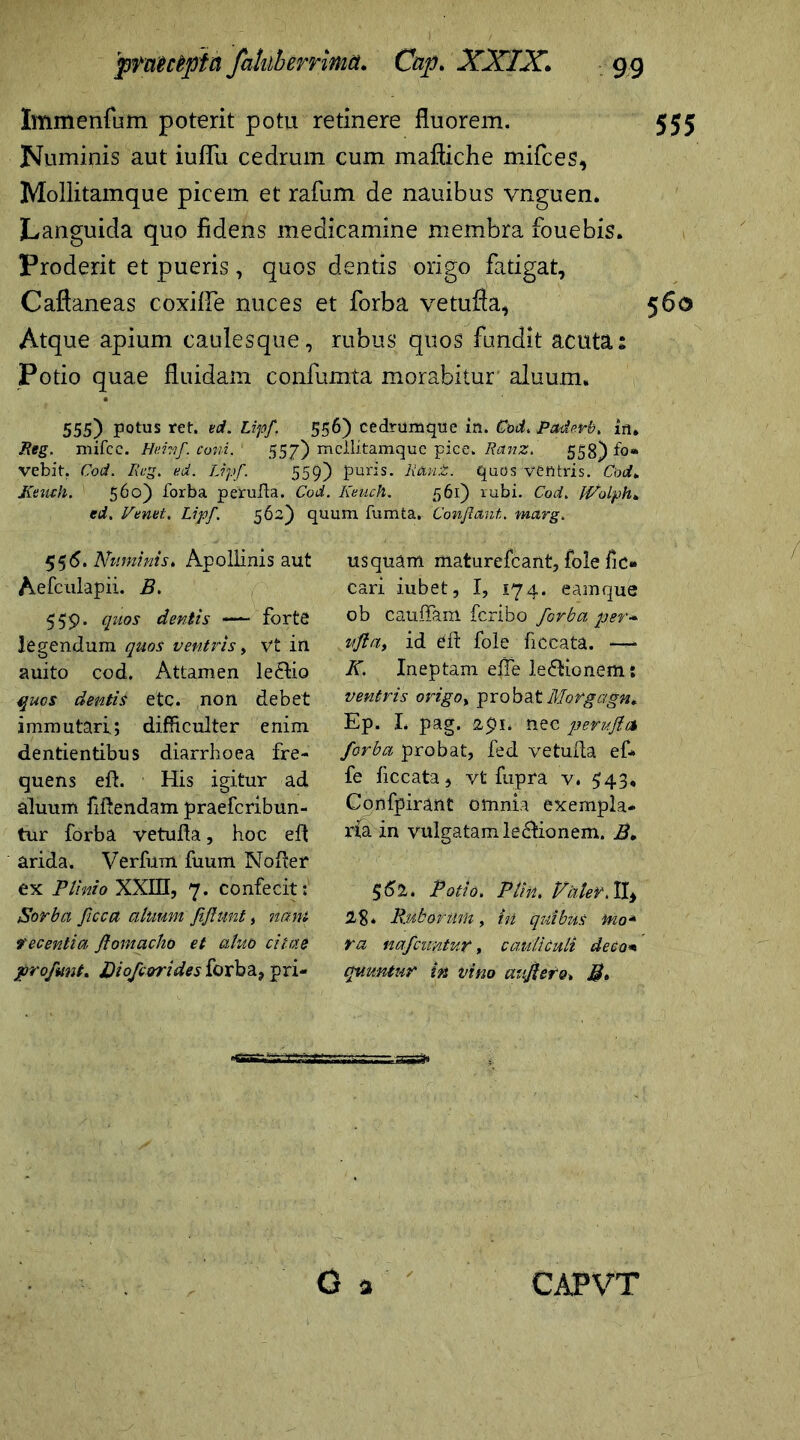 Immenfum poterit potu retinere fluorem. Numinis aut iuflfu cedrum cum maftiche mifces, Mollitamque picem et rafum de nauibus vnguen. Languida quo fidens medicamine membra fouebis. Proderit et pueris, quos dentis origo fatigat, Caftaneas coxiffe nuces et forba vetufia, Atque apium caulesque, rubus quos fundit acuta: Potio quae fluidam confumta morabitur aluum. 555) potus ret. vd.Lipf. 556) cedrumque in. Cod. Paderb. in, Reg. mifcc. Heinf. coni. 557) mcllitamque pice. Ranz. 558) fo- vebit. Cod. Reg. ed. Ujf. 559) puris. RUnZ. quos ventris. Cod* Jveuch. 560) forba perufta. Cod. Keuch. 561) rubi. Cod. IVolph* ed, renet. Lipf. 562) quum fumta. Conflant, marg. 55 6. Numinis. Apollinis aut Aefculapii. B. 559* lluos dentis •— forte legendum quos ventris, vt in auito cod. Attamen le&io quos dentis etc. non debet immutari; difficulter enim dentientibus diarrhoea fre- quens eft. His igitur ad aluum ftftendam praefcribun- tur forba vetufta, hoc eft arida. Verfum fuum Nofter ex Plinio XXIII, 7. confecit: Sorba ficca aluum fifiunt, nant fecentia flornacho et alito citae profmt. Di ofcor i des forba, pri- usquam maturefcant, fole ftc- cari iubet, I, 174. eamque ob Cauffam fcribo forba per* ufta, id eft fole ftccata. —- K. Ineptam efle le&ionem: ventris origo, pro bat Morgagn* Ep. I. pag. 2pi. nec peruflA forba probat, fed vetufta ef* fe ftccata, vt fupra v, 543, Confpirant omnia exempla- ria in vulgatam ledfionem. B, 562. Potio. Pfm. Pater. II, 28* Ruborum, in quibus tno* ra nafcuntur, cauliculi deco* quuntur tn vino aufierQ, B,