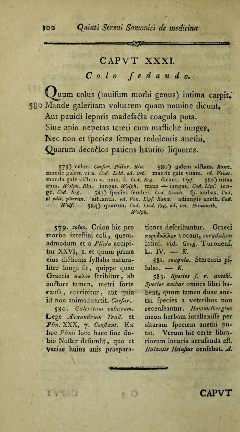 ■■-= r. CAPVT XXXI. Colo f e d a n d o. Quum colus (inuifum morbi genus) intima carpit* §80 Mande galeritam volucrem quam nomine dicunt* Aut pauidi leporis madefa&a coagula pota. Siue apio nepetas tereti cum maftiche iunges. Nec non et fpecies femper redolentis anethi, Quarum deco&os patiens haurito liquores. 579) colon. Caefar. Pictor. Riu. 580) galem vifram. Ranz. mande galem vita. Cod. Leid. ed. vet. mande gale vitam, ed. Venet. manda gale vi&um v. nom. d. Cod. Reg. dicant. Lipf 582) tritas cum. Wolph, Riu. iungas. Wolph. tritas -x- iungas. Cod. LipJ'. iun- ge. Cod. Reg. 583) fpecies fembes. Cod. Keuch. fp. ambas. Cod. et edit, phtrim. 'athlantis. ed. Pen. Lijjf. Ranz. adiungis aneth. Cod. Wolf. 584) quorum. Cod. Leid. Reg. ed. vet. Hummelb. Wolph. 579- cotus. Colon hic pro morbo inteftini coli, quem- admodum et a Plinio accipi- tur XXVI, 1. et quum prima eius di&ionis fyllaba natura- liter longa fit, quippe quae Graecis xcoXov feribitur, ab auftore tamen, metri forte caufa, corripitur, aut quia id non animaduertit. Caefar. 580. Galeritam volucrem. C-ege Alexandrum Tralt. et JPlin. XXX, 7. Conflant. Ex hoc Plinii loco haec fine du- bio JXofter defumfit, quo et Variae huius aiiis praepara- tiones deferibuntur. Graeei xogvttocWov vocant, corydalum latini. vid. Greg. Turonenf, L. IV. — K. 581. coagula. Stercoris pi- lulas. — K. 583* Species f. r. anethi. Species ambas omnes libri ha- bent, quum tamen duae ane- thi fpecies a veteribus non recenfeantur. Hummctbergius meon herbam intellexifie per alteram fpeciem anethi pu- tat. Verum hic certe libra- riorum incuria accufanda eft. Halantis Heinfws cenfebat. A»