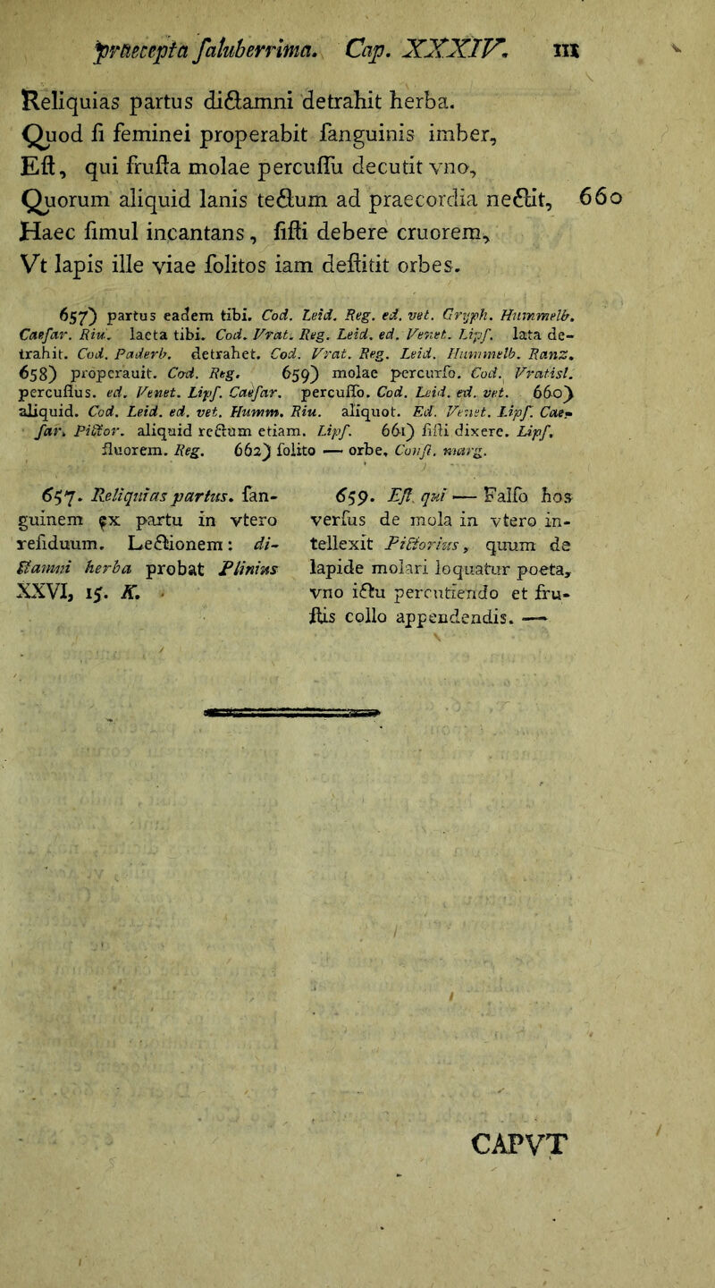 Reliquias partus di&amni detrahit herba. Quod fi feminei properabit fanguinis imber, Eft, qui frufla molae percufiu decutit vno. Quorum aliquid lanis te&um ad praecordia ne£lit, 66o Haec fimul incantans, Mi debere cruorem, Vt lapis ille viae folitos iam deSitit orbes. 657) partus eadem tibi. Cod. Leid. Reg. ed. vet. Grtjph. Hummelb. Caefar. Riu. lacta tibi. Cod. Vrat. Reg. Leid. ed. Veret. Lipf. lata de- trahit. Cod. Paderb. detrahet. Cod. Vrat. Reg. Leid. Hummelb. Ranz. 658) propcrauit. Cod. Reg. 659) molae percuxfo. Cod. Vraiisl. percuflus. ed. Venet. Lipf Calfar. percuffo. Cod. Leid. ed. vet. 660} aliquid. Cod. Leid. ed. vet. Flumm. Riu. aliquot. Ed. Venet. Lipf Cae~ far» PiStor. aliquid redum etiam. Lipf. 66i) lifti dixere. Lipf fluorem. Reg. 662) folito —* orbe, Conjl. metrg. 657. Reliquias partus. fan- guinem partu in ytero refiduum. Legionem: di- SI amni herba probat Plinius XXVI, 15. K. 659. ER. qui —- Fallo bos verfus de mola in vtero in- tellexit PiEtorius, quum de lapide molari loquatur poeta, vno i&u percutiendo et fru- His collo appendendis. —*