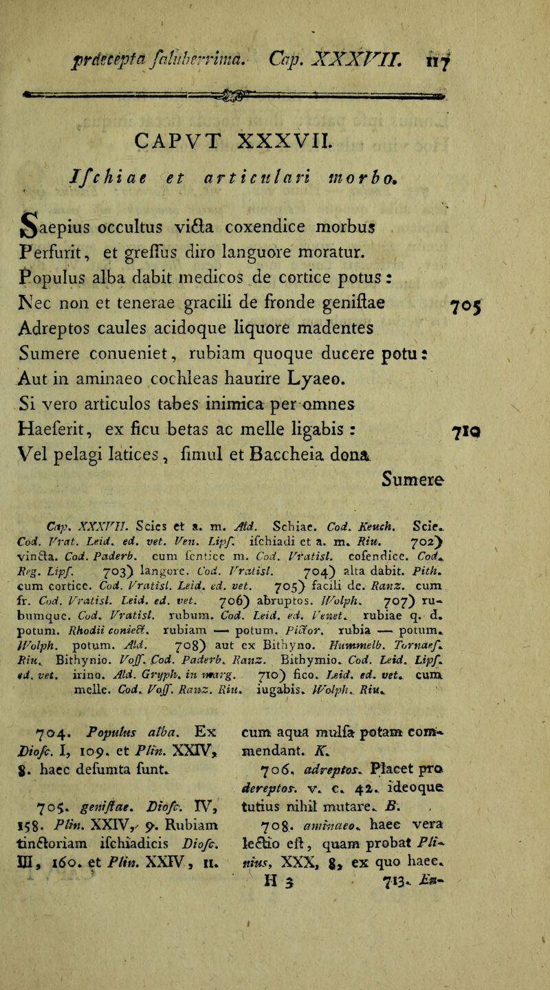 CAPVT XXXVII. Ifchiae et articulari morbo. §Jaepius occultus vi&a coxendice morbus Perfurit, et grefius diro languore moratur. Populus alba dabit medicos de cortice potus: Nec non et tenerae gracili de fronde geniftae 705 Adreptos caules acidoque liquore madentes Sumere conueniet, rubiam quoque ducere potu? Aut in aminaeo cochleas haurire Lyaeo. Si vero articulos tabes inimica per omnes Haeferit, ex ficu betas ac meile ligabis : 710 Vel pelagi latices, fimul et Baccheia dona Sumere Cap. XXXriL Scies et a. m. Atd. Schiae. Coi. Keuch. Scie.. Coi. Vrat. Leid. ed. vet. Ven. Lipf. ifchiadi et a. m. Riu. 702y vin&a. Cod. Paderb. cum fenticc m. Cod. Vratisl. cofendice. Cod\ Reg. Lipf. 703) langore. Cod. Vrcitisl. 704) alta dabit. Pith. cum cortice. Cod. Vratisl. Leid. ed. vet. 705} facili de. Ranz. cum fr. Cod. Vratisl. Leid. ed. vet. 706) abruptos. IVolph. 707) ru- bumque. Cod» Vratisl. rubum. Cod. Leid. ed. Venet. rubiae q. d. potum. Rhodii coniedt. rubiam — potum. Pictor, rubia — potum» IVolph. potum. Aid. 708) aut cx Bithyno. Hummelb. Tornaef. Riu. Bithynio. Vojf. }Cod. Paderb. Ranz. Bithymio. Cod. Leid. Lipf* ed. vet. irino. Aid. Gryph. in marg. 710) fico. Leid. ed. vet* cum. meile. Cod. Vajf. Ranz. Riu, iugabis. IVolph. Riu» 704. Populus alba. Ex JDiofc. I, 109. et Plin. XXIV, 8. haec defumta funt» 705. geniftae. Pio fer. IV, 158* Plin. XXIV,- 9. Rubiam tin&oriam ifehiadicis Diofc. IH, 160. et Plin. XXIV, n. cum aqua raulfa potam com-. mendant. K. 706. adreptos* Placet pro. dereptos, v. €» 42. i deo que tutius nihil mutare» B. 708. aminaeo» haec vera le&io eft, quam probat P1U ttius, XXX, 8, ex quo haee. H 5 713- E»-