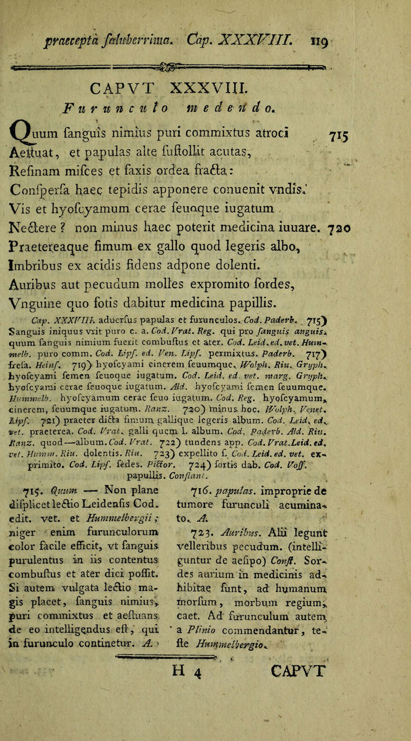 «88= CAPVT XXXVIII. Furunculo m ede n d 0. Quum fanguis nimius puri commixtus atroci 715 Aeituat, et papulas alto fuftollit acutas, Refinam mifces et faxis ardea fra&a: Confperfa haec tepidis apponere conuenit vndisi Vis et hyofcyamum cerae feuaque iugatum Ne&ere ? non minus haec poterit medicina iuuare. 720 Praetereaque fimum ex gallo quod legeris albo. Imbribus ex acidis fidens adpone dolenti. Auribus aut pecudum molles expromito fordes, Vnguine quo fotis dabitur medicina papillis. Cap. XXXVIII. aducrfus papulas et furunculos. Cod. Paderb. 715) Sanguis iniquus vrit puro c. a. Cod. Vrat. Reg. qui pro fanguis anguis* quum fanguis nimium fuerit combuftus et ater. Cod. Leid.ed.vet. Hum-, melb. puro comm. Cod. Lipf. ed.Ven. Lipf. permixtus. Paderb. 717) frefa. Heinf. 719)“ hyofcyami cinerem feuumque,, JVolph. Riu. Gryph.. hyofcyami femen feuoque iugatum. Cod. Leid. ed. vet. marg. Gryphe hyofcyami cerae feuoque iugatum. Aid. hyofcyami femen feuumque. JJummdb. hyofcyamum cerae feuo iugatum. Cod. Reg. hyofcyamum* cinerem, feuumque rugatura. Ranz. 750) minus, hoc. IVolph., Ve net. Mpf: 721) praeter di&a fimum gallique legeris album. Cod. Leid, edK vet. praeterea. Cod. Vrat i. galli quqm 1. album. Cod. patfevb. Aid. Riu. Ranz. quod—album. Cod. Vrat. 722) tundens app. Cod. Vrat.Leid. ed. vet. Humm. Riu. dolentis. Riu. 723) expellito f. Cod. Leid. ed. vet. ex» primito. Cod. Liff. fedes. Pibtor. 724) fortis dab. Cod. Voff. papullis. Conflant. 715. Quum — Non plane 716. papulas, improprie de dilplicetle&io Leidenfis Cod. tumore furunculi! acumina» to., A. 723. Auribus. Alii legunt velleribus pecudum, (intelli- guntur de aefipo) Conft. Sor» des aurium in medicinis ad» hibitae funt, ad humanum morfum, morbum regium,, caet. Ad furunculum autem, a Plinio commendantur, te» Ile Hwqmelbergio . edit. vet. et Hummelbevgii; niger enim furunculorum color facile efficit, vt fanguis purulentus in iis contentus combuffus et ater dici poffit. Si autem vulgata iedtio ma- gis placet, fanguis nimius, puri commixtus et ae-ftuans. de eo intelligendus ell, qui in furunculo continetur. A. >