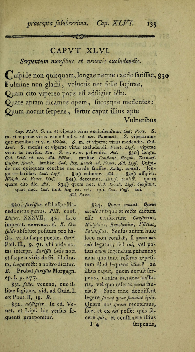 CAPVT XLVI. Serpentum morjibus ct venenis excludendis. (]Jufpide non quisquam, longae neque caede fariflae, Fulmine non gladii, volucris nec felle fagittae. Quam cito vipereo potis eR adiligier i£lu. Quare aptam dicamus opem, fiicosque medentes: Quum nocuit ferpens, fertur caput illius apte Vulneribus Cap. XLVI. S. m. ct viperae virus excludendum. Cod. Vvat. S. m. et viperae virus excludendis, ed. vet. Hutnmelb. S. viperarum» que morfibus et v. e. IVolph. S. m. et viperae virus medendis. Cod. Leid. S. morfus et viperae virus excludendi. Venti. Lipf. viperae virus ac morius. Ritt. S. m. e. v. pellendis. Aid. 830) longe. Cod. Leid. ed. vet.. Aid. Pidtor. cariflae. Conflant. Gnjpk. Tornctef. Caefar. Keuch. lariirae. Cod. Reg. Kench. ed. Ve net. Aid. Lipf. Cufpi- de ncc quisquam conchae nec caede fariiTae. Scalig. coniecf. lon- ga — lariirae. Cod. Lipf. 831) culmine. Aid. 832) aiHgier. IVolph. ed. Venet. Lipf. 833) doceamus. Iktvf. conivet. quare quam cito dic. Aid. 834) quem noc. Cod. Kench. Lipf. Conflant. quae noc. Cod. Leid. Reg. ed. vet. qui. Cod. Vojf. cui. Aid. Rav.z. 83ofarijfae. ed hafhe Ma- cedonicae genus. Pift. conf. ( Uuius.' XXXVII, 42-. Leo imperat, roixtinoov. 6. K. Cn~ fpide abfoiute politum pro ha- fta, vt ita faepe poetae. Ottid. Fafl. III, 9. 71. vbi vide no- tas interpr. Sarijfa fatis nota et faepe a viris do<?tis iiludra- ta, longa rea noftro dicitur. B. Probat farijfae Morgago. ep. I. p. 277. 831. felle. veneno, quo il- litae fagittae. vid. ad Quid. L ex Pont. II, 18. B. 832. adfligier. In ed. Ve- net. et Lipf. hic verfus fe- quenti praeponitur. 834. Quum nocuit. Quem nocuit antique et re cie dictum effe ce. afuerunt Caefarius, Wotpkmsy KeucheniwSy Vlitius, Salmafnis. SenCus autem huic loco non. condat, fi quem no* cuit legatur; fed cui% vel po- tius quum legendum putamus 5 nam quo tunc referas repeti- tum illud fequens illius? an illius caput, quem nocuit fer- pens , contra mentem audto- ris, vel quo referas quem fau» ciat£ Sane tunc debuiffent legere fanat quae fauci at ipfa. Quare nos quum recepimus, licet et ex cui polTet quis fa- cere qui, et conftruere illius I 4 ferpentis»