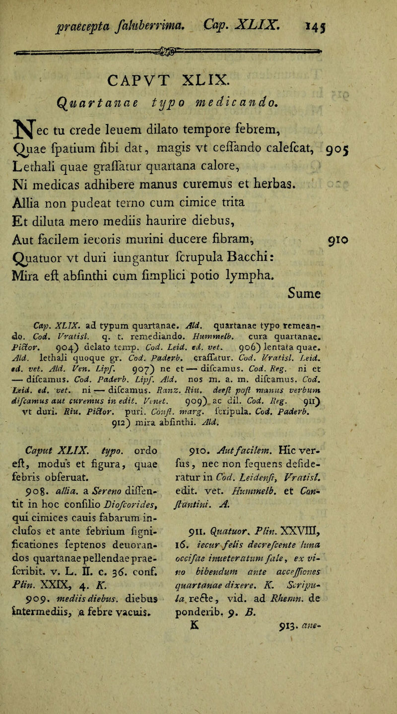 CAPVT XLIX. Quartanae typo medicando. ^Jec tu crede leuem dilato tempore febrem. Quae fpatium fibi dat, magis vt ceffando calefcat, 905 Lethali quae graffatur quartana calore, Ni medicas adhibere manus curemus et herbas. Allia non pudeat temo cum cimice trita Et diluta mero mediis haurire diebus, Aut facilem iecoris murini ducere fibram, 910 Quatuor vt duri iungantur fcrupula Bacchi: Mira efl; abfinthi cuna fimplici potio lympha. Sume Cap. XLIX. ad typum quartanae. Aid. quartanae typo remean- do. Cod. Vratisl. q. t. remediando. Hummelb. cura quartanae. Piftor. 904) delato tcxnp. Cod. Leid. ed. vet. 906) lentata quae. Aid. lethaji quoque gr. Cod. Paderb. eradatur. Cod. Vratisl. Leid. ed. vet. Aid. Ven. Lipf. 907) ne et—difcamus. Cod. Reg. ni et -— difcamus. Cod. Paderb. Lipf. Aid. nos m. a. m. difcamus. Cod. Leid. ed. vet. ni ■— difcamus. RanZ. Riu, deefl pofl manus verbum difcamus aut curemus in edit. Venet. 909) ac dii. Cod. Reg. 911) Vt duri. Riu. Pictor. puri. Confi. marg. fcripula. Cod. Paderb. 912) mira Caput XLIX. typo, ordo eft, modus et figura, quae febris obferuat. pog. allia, a Sereno difien- tit in hoc confilio Diofcorides, qui cimices cauis fabarum in- clufos et ante febrium figni- ficationes feptenos deuoran- dos quartanae pellendae prae- fcribit. v. L. II. c. 3<5. conf. Plin. XXIX, 4. K. 909. mediis diebus, dieb iis intermediis, ;a febre vacuis. 910. Aut facilem. Hic ver* fus, nec non fequens defide- ratur in Cod. Leidenfi, Vratisl. edit. vet. Hummelb. et Can- flantini. A. 911, Quatuor. Plin. XXVIII, 16. iecur felis decrefcente luna occifae imeteratum fate, ex vi- no bibendum ante accejfiones quartanae dixere. K. Scripu- la. re£fce, vid. ad Rhetnn. de pondeiib. 9. B. K 913. ane-