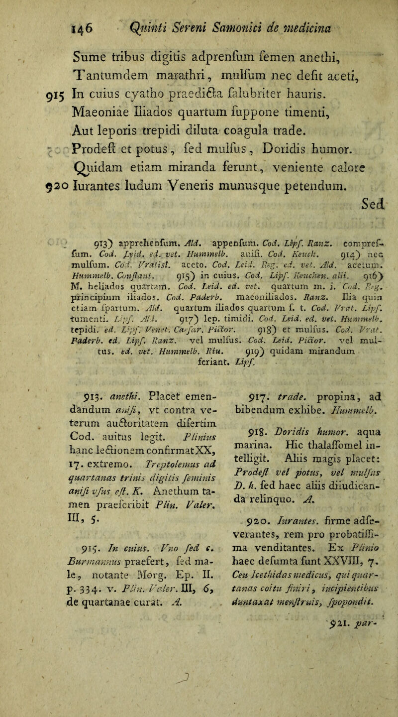 Sume tribus digitis adprenfum femen anethi, Tantumdem marathri, mulfum nec defit aceti, 915 In cuius cyatho praedi&a faiubriter hauris. Maeoniae liiados quartum fuppone timenti. Aut leporis trepidi diluta coagula trade. Prodeft et potus, fed mulfus, Doridis humor. Quidam etiam miranda ferunt, veniente calore 920 Iurantes ludum Veneris munusque petendum. Sed 913) apprehenfum. Aid. appenfum. Cod. Lipf. Ranz. coropref- fum. Cod. fvid. ed. vet. Hummelb. anili. Cod. Kenck. 914.) ncc mulfum. Cod. Vrctlisl. aceto. Cod. Leid. Reg: ed. vet. Aid. acetum. Hummelb. Confianl. 915) in cuius. Cod. Lipf. Kmichen. alii. 916} M. heliados quartam. Cod. Leid. ed. vet. quartum m. i. Cod. P.?g. principium iliados. Cod. Paderb. maconiliados. Ranz. Ilia quin etiam fpartum. Aid. quartum iliados quartum f. t. Cod. Vrat. Lipf. tumenti. Lipf. Aid. 917) lep. timidi. Cod. Leid. ed. vet. Hummelb. tepidi, ed. Lipf. Venui. Caefar. Pictor. 913) et mulfus. Cod. Vrat. Paderb. ed. Lipf. Ranz. vel mulfus. Cod. Leid. Pictor. vel mul- tus. ed. vet. Hummelb. Riu. 919) quidam mirandum feriant. Lipf 913. anethi. Placet emen- dandum anijiy vt contra ve- terum auctoritatem difertim Cod. auitus legit. Plinius hanc le&ionem confirmatXX, 17* extremo. Treptolemus ad quartanas trinis digitis feminis anift vfus efl. K. Anethum ta- men praeferibit Plin. Valer. IU, 5. 915. In cuius. Vno fed e* Burmannus praefert, fed ma- le, notante Morg. Ep. II. p. 334. v. Plin. Valer. III, 6y de quartanae curat. A. 917. trade, propina, adi bibendum exhibe. Hummelb. 918. Doridis humor, aqua marina. Hic thalaffomel in- telligit. Aliis magis placet: Prodefl vel potus, vel mulfus D. h. fed haec aliis diiudican- da relinquo. A. 920. Iurantes. firme adfe- verantes, rem pro probatiffi- ma venditantes. Ex Plinio haec defumta funt XXVIII, 7. Ceu Icethidas medicus> qui quar- tanas coitu finiri, incipientibus duntaxat menfiruis, fpopondit.