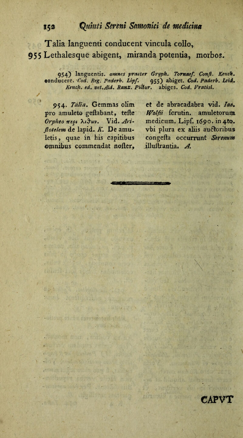 Talia languenti conducent vincula collo, 955 Lethalesque abigent, miranda potentia, morbos. 954) languentis, omnes praeter Gryph. Tornaef. Confi. Keiteh. conducere. Cod. Reg. Pnderb. Lipf. 955) abiget. Cod. Pciderb. Leid. Keuch. ed. vet./ild. Ranz. Piftar. abiges. Cod. Vvatisl. 954. Tatia. Gemmas olim pro amuleto geltabant, tefte Orpheo Ttsgi Vid. Ari- Jlotelem de lapid. K. De amu- letis, quae in his capitibus omnibus commendat nolter. et de abracadabra vid. Iat+ Wblfii fcrutin. amuletorum medicum. Lipf. 1690. in4to. vbi plura ex aliis auctoribus congefta occurrunt Serenuns illullrantia. A.