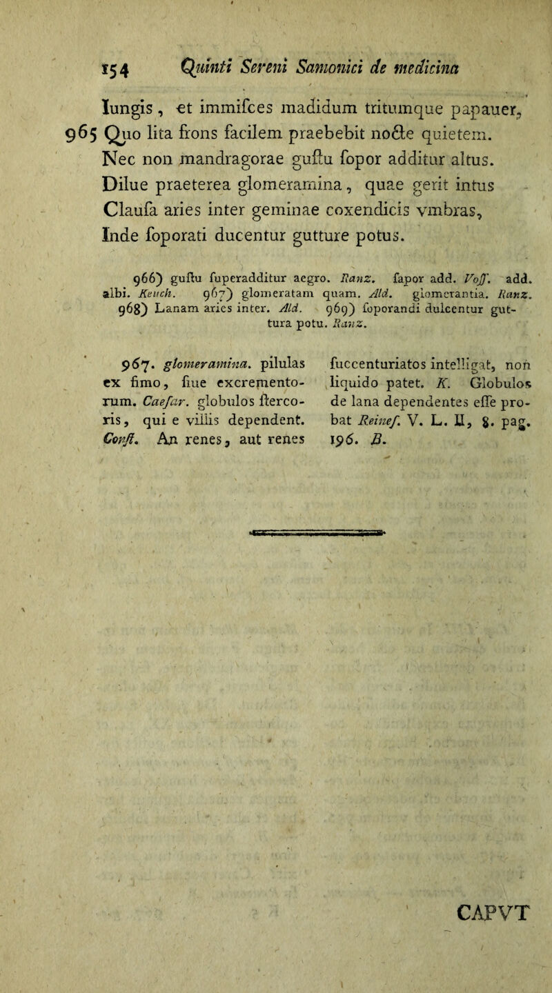 Iungis , -et immifces madidum tritumque papauer, 965 Q110 lita frons facilem praebebit no&e quietem. Nec non mandragorae guflu fopor additur altus. Dilue praeterea glomeramina, quae gerit intus Claufa aries inter geminae coxendicis vmbras, Inde foporati ducentur gutture potus. 966) guftu fuperadditur aegro. Ranz. fapor add. VoJJ\ add. albi. Keuch. 967) glomeratam quam. Aid. glomerantia. Ranz. 968) Lanam aries inter. Aid. 969) foporandi dulcentur gut- tura potu. Ranz. 967. glomeramina, pilulas ex fimo, fiue excrepiento- rum. Caefar. globulos fterco- ris, qui e villis dependent. Confi, Axi renes, aut renes fuccenturiatos intelligat, non liquido patet. K. Globulos de lana dependentes eflfe pro- bat Reinef. V. L. U, $. pag. 15)6. B.