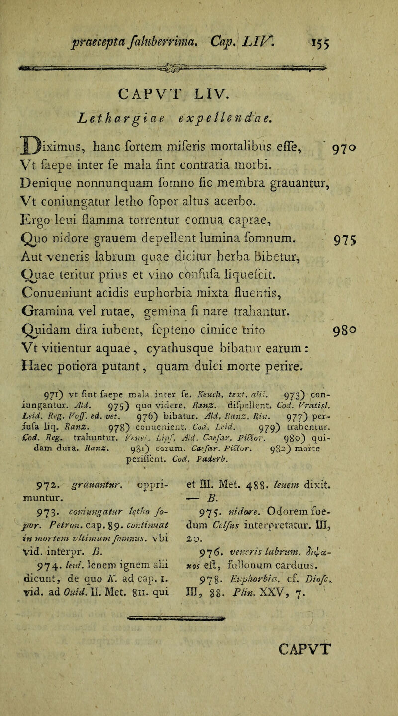 CAPVT LIV. Lethargiae expellendae. J)*ximus, hanc fortem miferis mortalibus effe, 970 Vt faepe inter fe mala iint contraria morbi. Denique nonnunquam fomno lic membra grauantur, Vt coniungatur letho fopor altus acerbo. Ergo leui flamma torrentur cornua caprae, Quo nidore grauem depellent lumina fomnum. 975 Aut veneris labrum quae dicitur herba bibetur. Quae teritur prius et vino cqnfufa liquefcit. Conueniunt acidis euphorbia mixta fluentis. Gramina vel rutae, gemina fi nare trahantur. Quidam dira iubent, fepteno cimice trito 980 Vt vitientur aquae, cyathusque bibatur earum: Haec potiora putant, quam dulci morte perire. 971) vt fint faepe mala inter fe. Keuch. text. alii. 973) con- iungantur. Aid. 975) quo videre. Ranz. difpellent. Coti. Vratisl. Leid. Reg. Voff. ed. vet. 976) bibatur. Aid, Ranz. Riit. 977) per- fufa liq. Ranz. 978) conuenient.. Cod. Leid. 979) trahentur. Cod. Reg. trahuntur. Penei. Lipf, Aid. Caefar. Pictor. 980) qui- dam dura. Ranz. 981) eorum. Caefar. Pictor, 982) morte pendent. Cod. paderb. 972. gr emantur, oppri- muntur. 973. coniungatur letho fo- por. Petron. cap. 89. continuat in mortem vltimam fomnus. vbi vid. interpr. B. 974. leui. lenem ignem alii dicunt, de quo K. ad cap. j. vid. ad Ouid. II. Met. 8n- qui et HI. Met. 488. leuem dixit. — B. 975. nidore. Odorem foe- dum Celfus interpretatur. III, 20. 97 6. veneris labrum, chfz- xos eil, fullonum carduus. 978* Euphorbia, cf. Diofc». III, 88- Plin. XXV, 7.