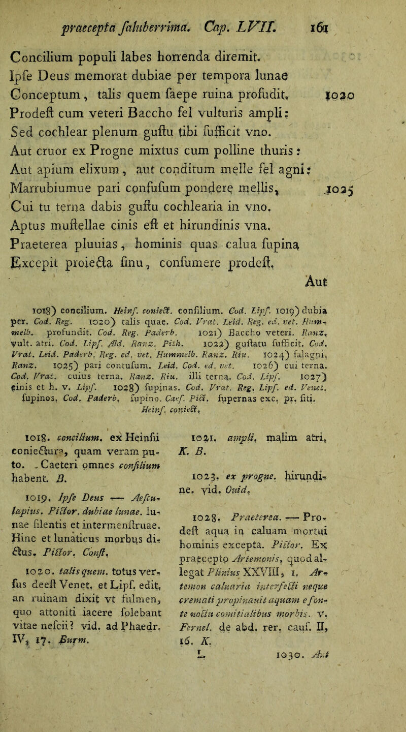 Concilium populi labes horrenda diremit. Ipfe Deus memorat dubiae per tempora lunae Conceptum, talis quem faepe ruina profudit* 1020 Prodeft cum veteri Baccho fel vulturis ampli: Sed cochlear plenum guflu tibi fufhcit vno. Aut eruor ex Progne mixtus cum polline thuris; Aut apium elixum, aut conditum meile fel agni: Marrubiumue pari cpnfufum pondere mellis* .1025 Cui tu terna dabis guflu cochlearia in vno. Aptus mudellae cinis efl et hirundinis vna. Praeterea pluuias, hominis quas calua fupina Excepit proiefta fmu, confumere prodeft. Aut 1018) concilium. Heinf. conieflt. eonfilium. Cod. Lipf 1019) dubia per. Cod. Reg. 1020) talis quae. Cod. Vrat. Leid. Reg. ed. vet. Hum- melb. profundit. Cod. Reg. Paderb. 1021) Baccho veteri. Ranz, yult. atri. Cod. Lipf. Aid. Ranz. Pith. 1022) guftatu fufficit. Cod. Vrat. Leid. Paderb. Reg. ed. vet. Hummelb. Ranz. Riu, IO?4) falagni, Ranz. ip25) parj contufum. Leid. Cod. ed, vet. 1026) cui terna. Cod. Vrat. cuius terna. Ranz. Riu. illi terna. Cod. Lipf. I027) cinis et h. v. Lipf. 1038) lupinas. Cod. Vrat. Reg. Lipf. ed. Veneb. lupinos, Cod. Paderb, lupino. Cmf. Piff. fupernas exc, pr. liti. Heinf, coniecl. loig. concilium. ex Heinfii ccniefhir^, quam veram pu- to. , Caeteri omnes confilium habent. 3. 1019, Ipfe Deus «—- Aefcu- lapius. Piltor. dubiae lunae, lu- pae filentis et interjnenltruae. Hinc et lunaticus morbis di- ctus, FiCtor. Confla 1020. talis quem, totijs ver- fus deeftVenet. et Lipf. edit, an ruinam dixit vt fulmen, quo attoniti iacere folebant vitae nefeii? vid. adPhaedr. XV? ly. Bupm. ioiti. ampli, malim atri. K. B . 1023. ex progne. hirundi- ne, yid. Quid, 1028* Praeterea. ■— Pro- deft aqua in caluam mortui hominis excepta, jVitior. Ex pra^ceptp Artemonis^ t^uod al- legat Plinius XXVIII * i. Ar- temon caluaria interfecti neque cremati propinauit aquam e fon- te noctu comitialibus morbis. V, Fernel. de abd. rer. caul. H, 1(5. K. r 1030. Aut