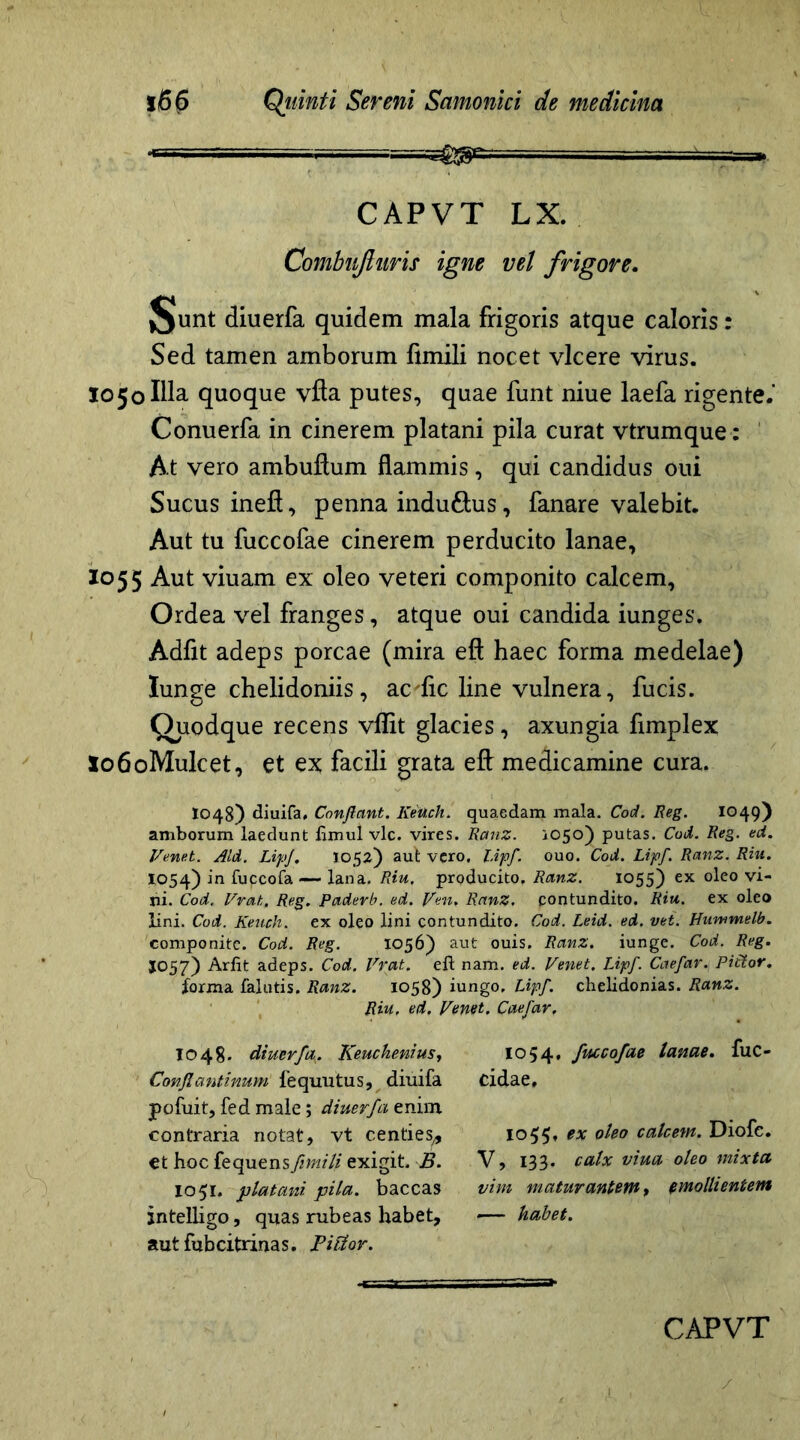 '■ ‘ —a. CAPVT LX. Combiijhiris igne vel frigore. J§unt diuerfa quidem mala frigoris atque caloris: Sed tamen amborum fimili nocet vicere virus. 1050 Illa quoque vfta putes, quae funt niue laefa rigente.' Conuerfa in cinerem platani pila curat vtrumque: At vero ambuftum flammis, qui candidus oui Sucus inefi, penna induftus, fanare valebit. Aut tu fuccofae cinerem perducito lanae, 1055 Aut viuam ex oleo veteri componito calcem, Ordea vel franges, atque oui candida iunges. Adfit adeps porcae (mira eft haec forma medelae) Iunge chelidoniis, ac dic line vulnera, fucis. Ouodque recens vflit glacies, axungia fimplex lo6oMulcet, et ex facili grata eft medicamine cura. I048) diuifa, Conflant. Keuch. quaedam mala. Cod. Reg. 1049) amborum laedunt ftmul vlc. vires. Ranz. 1050) putas. Cod. Reg. ed. I/enet. Aid. LipJ. 1052) aut vero, l.ipf. ouo. Cod. Lipf. Ranz. Riu. 1054) in fupeofa — lana. Riu. producito, Ranz. 1055) ex oleo vi- ni. Cod. Vrat, Reg. Paderb. ed. Ven. Ranz. contundito. Riu. ex oleo lini. Cod. Keuch. ex oleo lini contundito. Cod. Leid. ed. vet. Hummelb. componite. Cod. Reg. 1056) aut ouis. Ranz. iunge. Cod. Reg. JO57) Arfit adeps. Cod. Vrat. eft nam. ed. Venet. Lipf. Caefar.Pictor. forma falutis. Ranz. 1058) iungo, Lipf. chelidonias. Ranz. Riu. ed. Venet. Caefar. 1048- diuerfa^. Keuchenius, Conflantinum fequutus, diuifa Poluit, fed male; diuerfa enim contraria notat, vt centies,, €t hoc fequens fimili exigit. B. 1051. platani pila, baccas intelligo, quas rubeas habet, autfubcitrinas. Fi flor. 1054, fuccofae lanae, fuc- cidae. 1055, ex oleo calcem. Diofe. V, 133. calx viua oleo mixta vim maturantem, t molli entem —• habet.