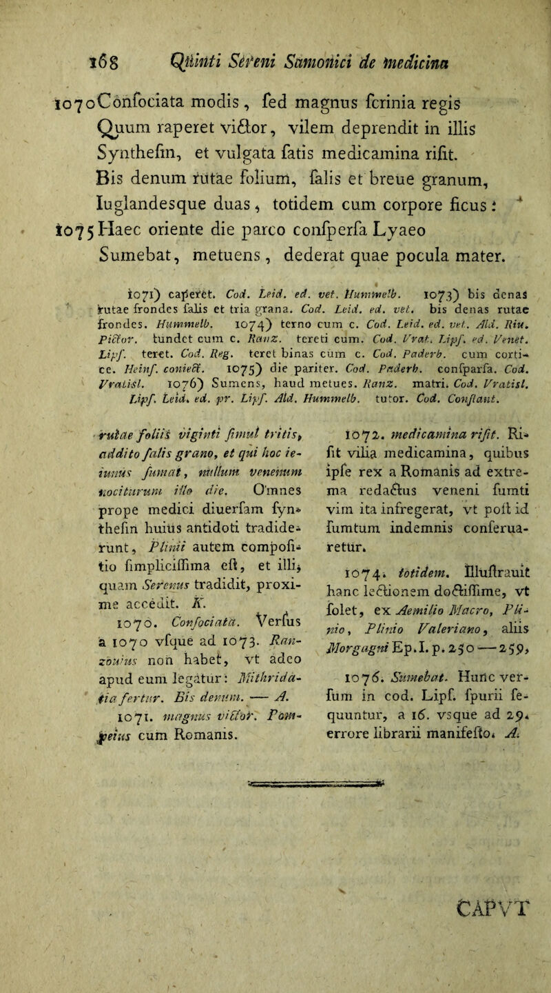 lo7oConfociata modis, fed magnus fcrinia regis Quum raperet vi&or, vilem deprendit in illis Synthefm, et vulgata fatis medicamina rifit. Bis denum littae folium, falis et breue granum, Iuglandesque duas * totidem cum corpore ficus i 4 1075 Haec oriente die parco confperfa Lyaeo Sumebat, metuens, dederat quae pocula mater. io71) caperet. Cod. Leid. ed. vet. Hummelb. 1073) bis denas rutae frondes falis et tria grana. Cod. Leid. ed. vet. bis denas rutae frondes. Hummelb. 1074) terno cum c. Cod. Leid. ed. vet.. Aid. Riu. Pietur, tundet cum c. Ranz. tereti cum. Cod. Vrat. Lipf. ed. Venet. Lipf. teret. Cod. Reg. teret binas cum c. Cod. Paderb. cum corti- ce. Iieinf. conieEt. 1075) die pariter. Cod. Paderb. confparfa. Cod. Vratisl. 1076) Sumens, haud metues. Ranz. matri. Cod. Vratisl. Lipf. Leid. ed. pv. Lipf. Aid. Hummelb. tutor. Cod. Conflant. rutae foliis viginti fimul tritis, addito falis grano, et qui hoc ie- iimus fumat, nullum venenum nociturum illo die. Omnes prope medici diuerfam fyn* thefin huitts antidoti tradide^ runt, Plinii autem compof* tio fimpliciffima eft, et illi* quam Serenus tradidit, proxi- me accedit. K. 1076. Confociata. Verius a 1070 vfque ad 1073. Ran- zbuius noii habet, vt adeo apud eum legatur: Mithrida- ti a fertur. Bis denum. — A. 1071. magnus vittbK Pom- peius cum Romanis. IO72. medicamina rifit. Ri«* fit vilia medicamina, quibus ipfe rex a Romanis ad extre- ma reda&us veneni fumti vim ita infregerat, vt poli id fumtum indemnis conferua- retun 1074. totidem. Ulufrauit hanc le£lionem do&iffime, vt folet, ex Aemilio Macro, Pli- nio, Plinio Valeriano, aliis Morgagni Ep.Lp.250>-— 25 p, 1076. Sumebat. Hurlc ver- fum in cod. Lipf. fpurii fe- quuntur, a 16. vsque ad 25)4 errore librarii manifefto* A\