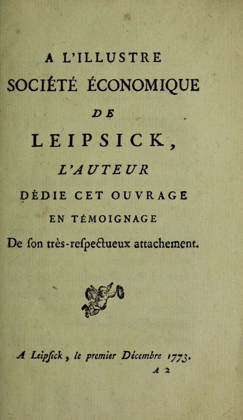 A L’ILLUSTRE SOCIÉTÉ ÉCONOMIQUE D E L E I P S I C K, rAUTEUR DÉDIE CET OUVRAGE EN TÉMOIGNAGE De fon très-refpe£lueux attachement. A Lelpßck f le premier Décembre /77J.