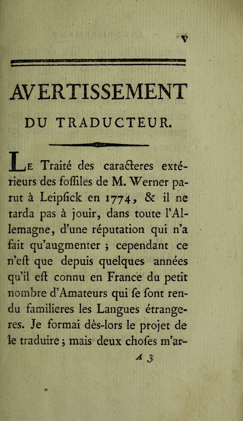 AVERTISSEMENT DU TRADUCTEUR. XjE Traité des caraéleres exté- rieurs des foffiles de M. Werner pa- rut à Leipfick en 1774, & il ne tarda pas à jouir, dans toute l’Al- lemagne, d’une réputation qui n’a fait qu’augmenter j cependant ce n’eft que depuis quelques années qu’il eft connu en France du petit nombre d’Amateurs qui fe font ren- du familières les Langues étrangè- res. Je formai dès-lors le projet de le traduire j mais deux chofes m’ar- ^ 3