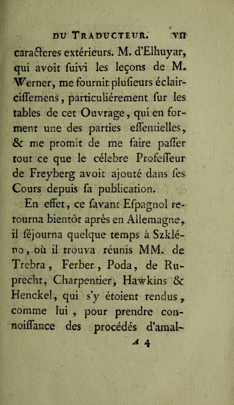 caraéleres extérieurs. M. d’Elhuyar, qui avoir fum les leçons de M. Werner, me fournit plufieurs éclair- ciffemens, particuliérement fur les tables de cet Ouvrage, qui en for- ment une des parties elTentieUes, & me promit de me faire pafier tout ce que le célébré Profefleur de Freyberg avoit ajouté dans fes Cours depuis fa publication. En effet, ce favant Efpagnol re- tourna bientôt après en Allemagne, il féjourna quelque temps à Szklé- no, où il trouva réunis MM. de Trebra, Ferben, Poda, de Ru- precht, Charpentier, Hawkins & Henckel, qui s’y étoient rendus, comme lui , pour prendre con- noiffance des procédés d’amal- A 4
