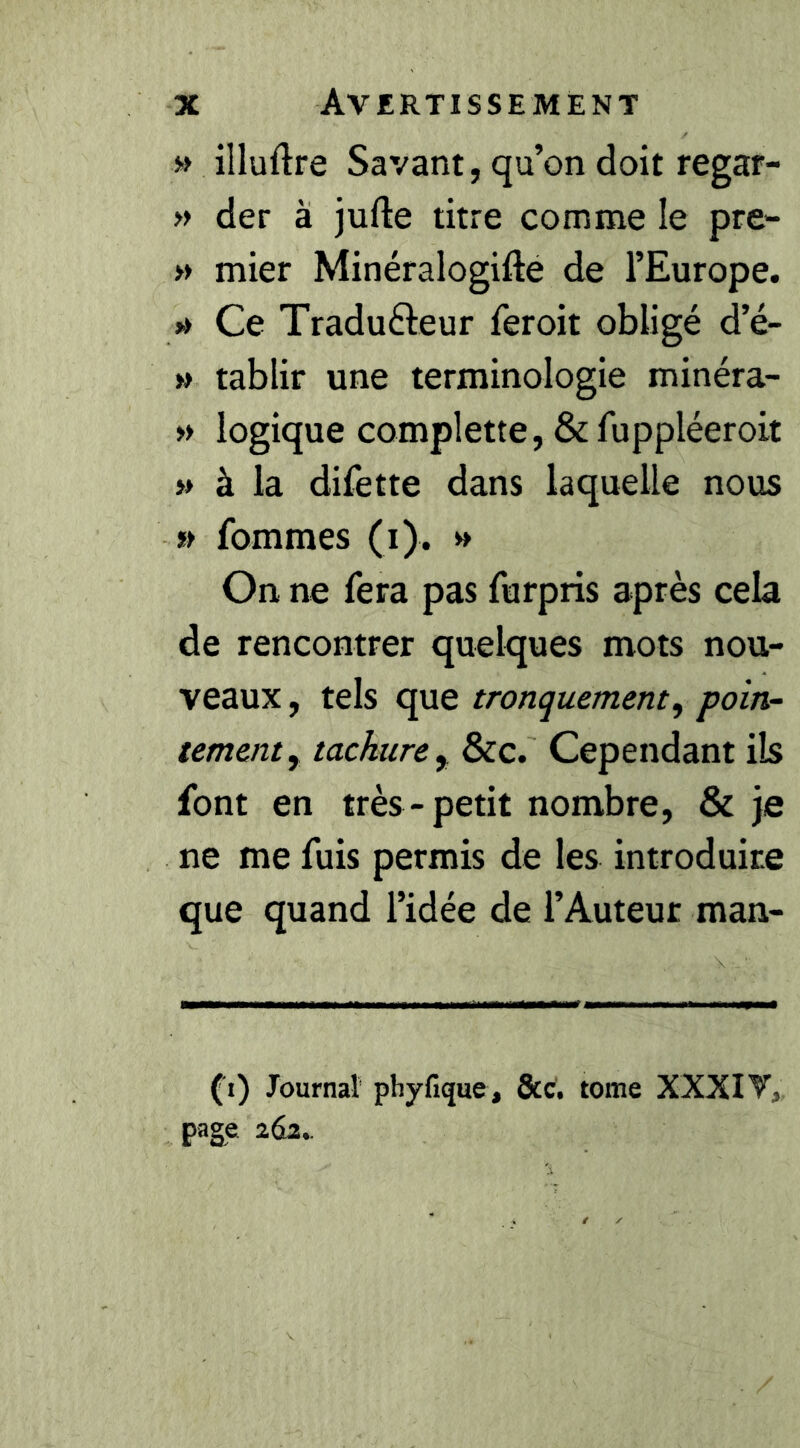 » illuftre Savant, qu’on doit regar- » der à jufte titre comme le pre- » mier Minéralogifté de l’Europe. »» Ce Tradufteur feroit obligé d’é- » tablir une terminologie minéra- » logique complette, & fuppléeroit » à la difette dans laquelle nous » fommes (i). » On ne fera pas furpris après cela de rencontrer quelques mots nou- veaux , tels que tronquement, poin- tementy tachure^ &c. Cependant ils font en très-petit nombre, & je ne me fuis permis de les introduire que quand l’idée de l’Auteur man- (^i) Journal phyfique, ôcc. tome XXXI T, page 263..