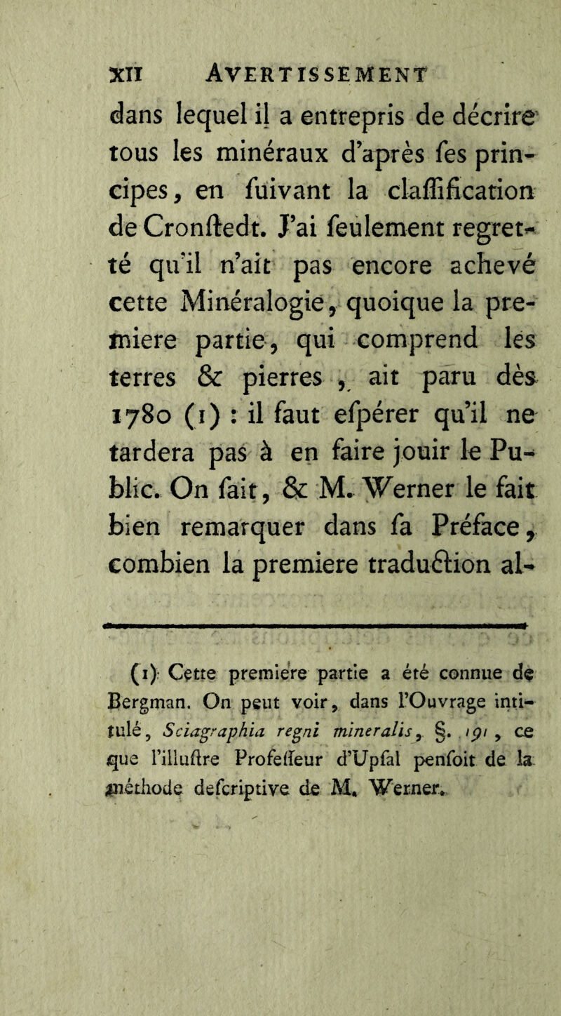 dans lequel il a entrepris de décrire tous les minéraux d’après fes prin- cipes, en fuivant la claffißcation de Cronftedt. J’ai feulement regret« té qu’il n’ait pas encore achevé cette Minéralogie, quoique la pre- mière partie, qui comprend les terres & pierres , ait paru dès 1780 (i) : il faut efpérer qu’il ne tardera pas à en faire jouir le Pu- blic. On fait, & M, Werner le fait bien remarquer dans fa Préface, combien la première traduélion al- (x): Cçtte première partie a été connue de Bergman. On peut voir, dans l’Ouvrage inti- tulé, Sciagraphia regni mineraîis, §. ./p/, ce que l’illuftre Profedeur d’Upfal penfoit de la: ;inétliode defcriptive de M. Werner*