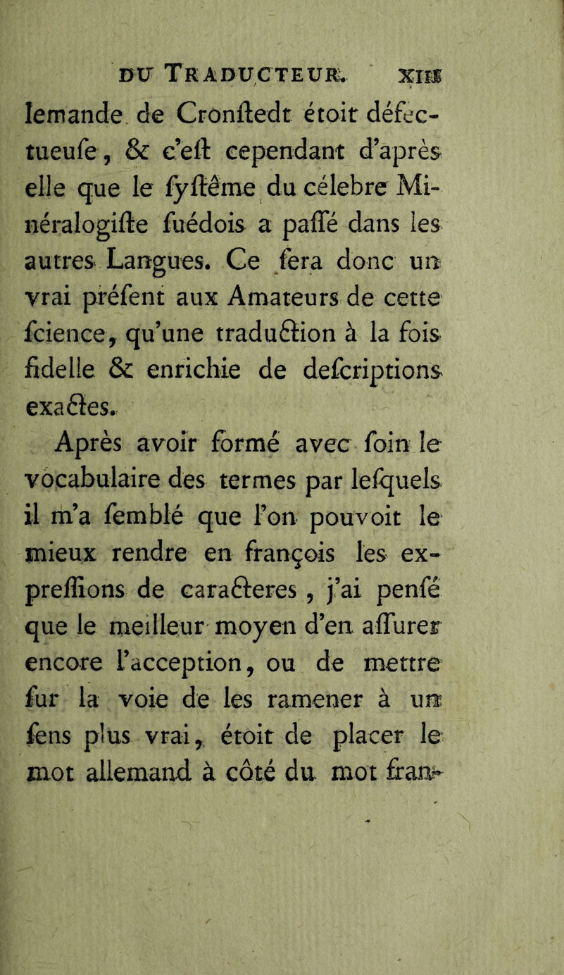 lemande de Cronftedt étoit défec- tueufe, & c’efl eependant d’après elle que le fyftême du célébré Mi- néralogifte fuédois a paffé dans les autres Langues. Ge fera donc un vrai préfent aux Amateurs de cette fcience, qu’une traduéiion à la fois fidelie & enrichie de defcriptions exaèles. Après avoir formé avec foin le vocabulaire des termes par lelquels il m’a femblé que l’on pouvoir le mieux rendre en françois les ex- preffions de carafteres, j’ai penfé que le meilleur moyen d’en aflurer encore l’acception, ou de mettre fur la voie de les ramener à un fens plus vrai, étoit de placer le mot allemand à côté du mot fi:aa»