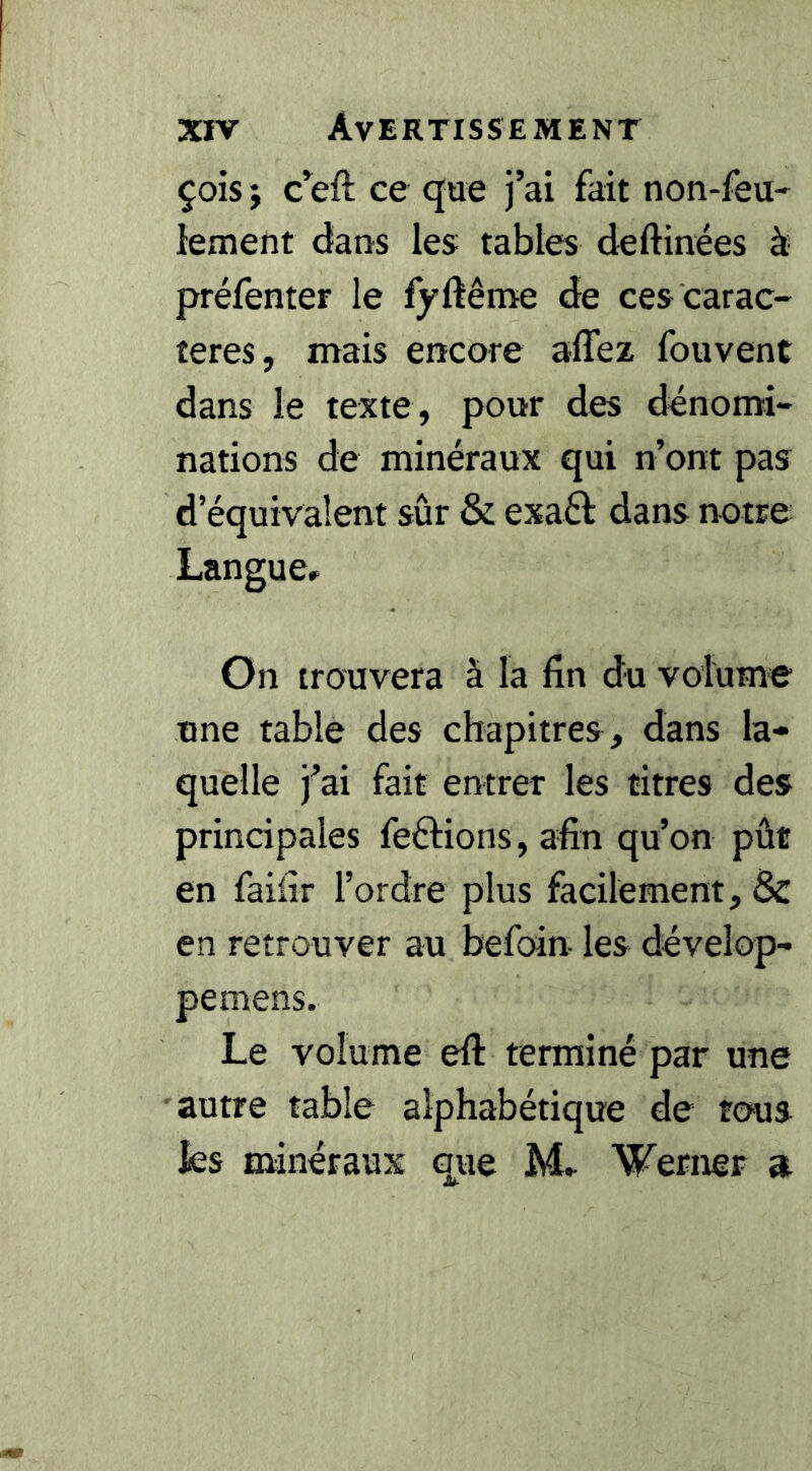 çois ; c^eft ce que j’ai fait non-feu- lement dans les tables deftinées à préfenter le fyftême de ces carac- tères, mais encore affez fouvent dans le texte, pour des dénomi- nations de minéraux qui n’ont pas d’équivalent sûr & exaéf dans notre Langue» On trouvera à la fin du volume une table des chapitres, dans la- quelle j’ai fait entrer les titres des principales feélions, afin qu’on pût en faifir l’ordre plus facilement, en retrouver au befoin les dévelop- pemens. Le volume efi: terminé par une autre table alphabétique de tous ies minéraux que M» Werner a JU-