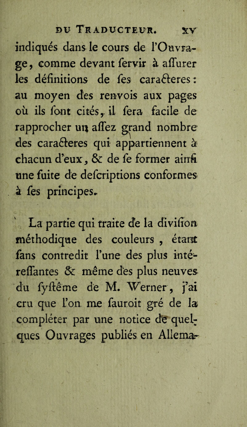 indiqués dans le cours de l’Ouvra- ge , comme devant fervir à aflurer les définitions de Tes caraÔeres : au moyen des renvois aux pages où ils font cités,, il fera facile de rapprocher ui^ affez grand nombre des carafteres qui appartiennent à chacun d’eux , & de fe former ainfi une fuite de defcriptions conformes à fes principes» La partie qui traite de la divifioa méthodique des couleurs , étant fans contredit Tune des plus inté- reffantes & même des plus neuves du fyftème de M. Werner , fai cru que l’on, me fauroit gré de la compléter par une notice de quel; ques Ouvrages publiés en Allemar