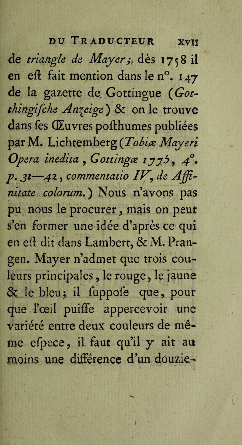 de triangle de Mayer;, dès 1758 il en eft fait mention dans le n°. 147 de la gazette de_ Gottingue {Got- thingifche Anzeige ) & on le trouve dans fes (Euvres pofthumes publiées parM. \Àcht.Qmbetg^(Tobi;z Mayeri Op er a inédit a , Gottingæ lyyô, 4°, p. ji—4z, commentatio IK, de Aßi- nitate colorum.') Nous n’avons pas pu nous le procurer, mais on peut s’en former une idée d’après ce qui en eft dit dans Lambert, & M. Pran- gen. Mayer n’admet que trois cou- leurs principales, le rouge, le jaune & le bleui il fuppofe que, pour que l’œil puiffe appercevoir une variété entre deux couleurs de mê- me efpece , il faut qu’il y ait au moins une différence d’un douzie-