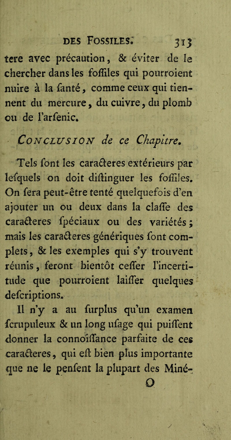 tere avec précaution, & éviter de le chercher dans les foffiles qui pourroient nuire à la fanté, comme ceux qui tien- nent du mercure, du cuivre, du plomb ou de l’arfenic. Conclusion de ce Chapitre, Tels font les caraéïeres extérieurs par lefqueîs 011 doit didingiier les folîifes. On fera peut-être tenté quelquefois d’en ajouter un ou deux dans la claffe des caraâeres fpéciaux ou des variétés ; mais les caraderes génériques font com- plets , & les exemples qui s’y trouvent réunis, feront bientôt cefler l’incerti- tude que pourroient lailTer quelques defcriptions. 11 n’y a au furplus qu’un examen fcrupuleux & un long ufage qui puilTent donner la connoîffance parfaite de ces caraderes, qui eft bien plus importante que ne le penfent la plupart des Minér Q