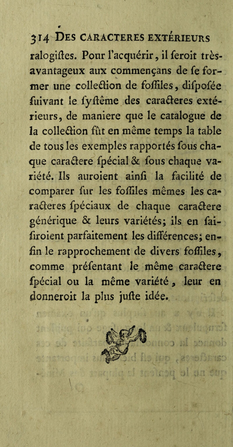 ralogifles. Pour l’acquérir, il feroit très- avantageux aux commençans de fe for- mer une colleäion de fofliles, difpofée fuivant le fyftême des caraâ^eres exté- rieurs, de maniéré que le catalogue de la colleûion fût en même temps la table de tous les exemples rapportés fous cha- que caradere fpécial & fous chaque va- riété. Ils auroient ainfi la facilité de comparer fur les folSles mêmes les ca- raderes fpéciaux de chaque caradere générique & leurs variétés; ils en fai- firoient parfaitement les différences; en* fin le rapprochement de divers foffiles , comme préfentant le même caradere fpécial ou la même variété, leur en donneroii la plus jufte idée.