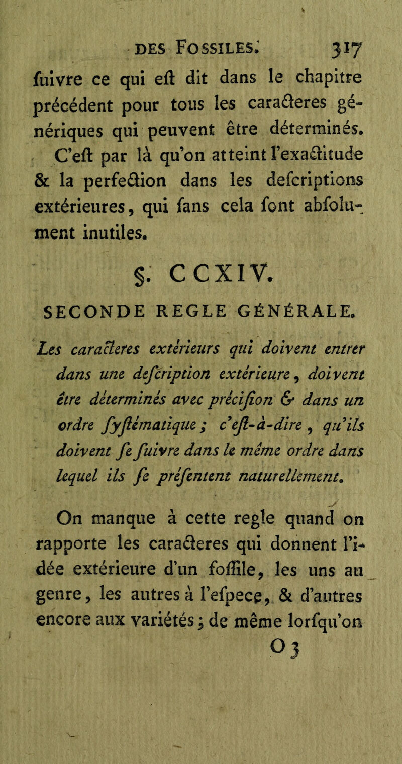 fuivfe ce qui eft dit dans le chapitre précédent pour tous les caraâeres gé- nériques qui peuvent être déterminés. Ç’eft par là qu’on atteint l’exaélitude & la perfeâion dans les defcriptions extérieures, qui fans cela font abfolu- ment inutiles. S. ccxiv. SECONDE REGLE GÉNÉRALE. Les caractères extérieurs qui doivent entrer dans une defcription extérieure^ doivent être déterminés avec précifion & dans un ordre fyfiématique ; ctß-a-dire , quils doivent fe fuivre dans le même ordre dans lequel ils fe préfentent naturellement. On manque à cette regle quand on rapporte les caraderes qui donnent l’i- dée extérieure d’un foffile, les uns au genre, les autres à l’efpece, & d’autres encore aux variétés j de même lorfqu’on 03